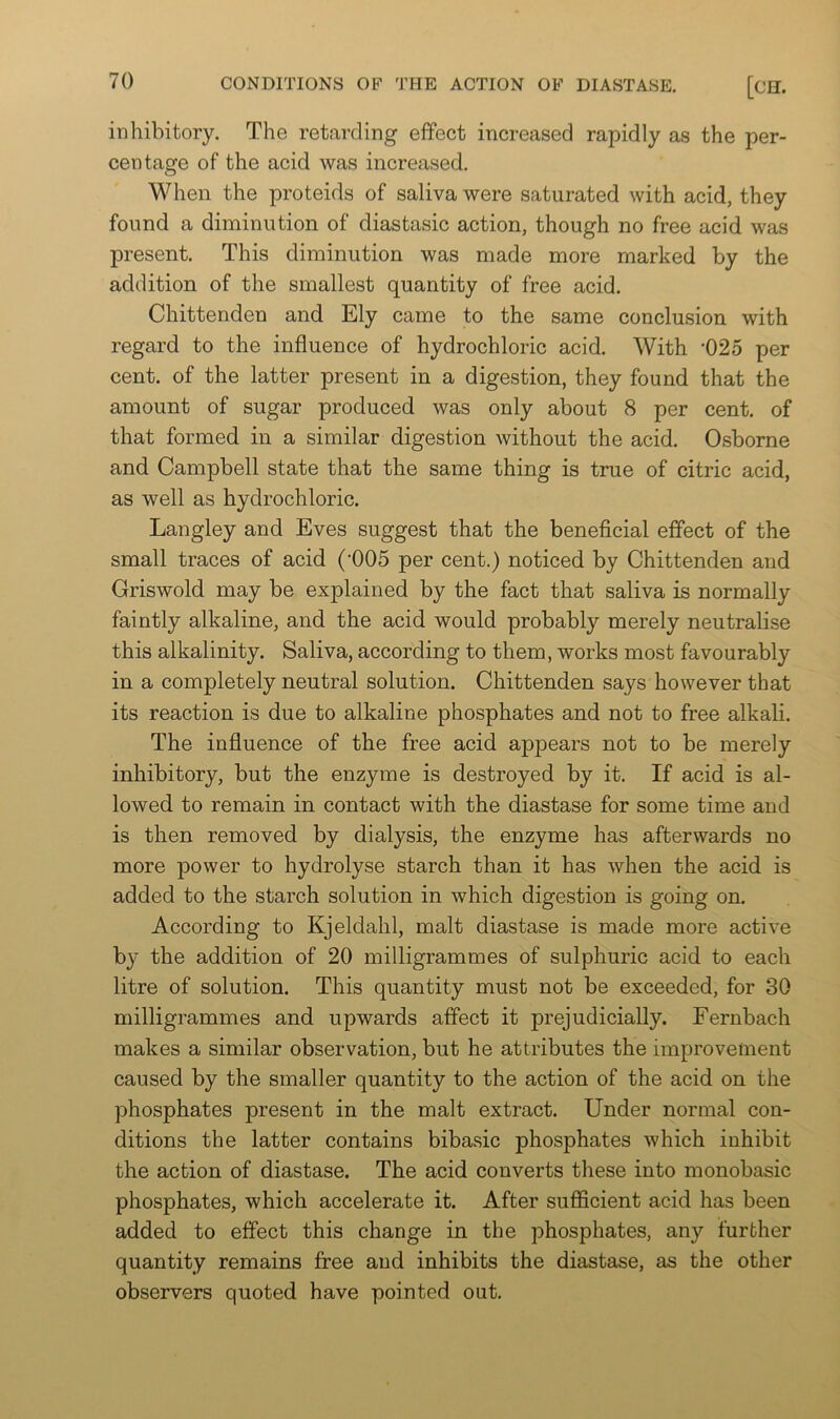 inhibitory. The retarding effect increased rapidly as the per- centage of the acid was increased. When the proteids of saliva were saturated with acid, they found a diminution of diastasic action, though no free acid was present. This diminution was made more marked by the addition of the smallest quantity of free acid. Chittenden and Ely came to the same conclusion with regard to the influence of hydrochloric acid. With •025 per cent, of the latter present in a digestion, they found that the amount of sugar produced was only about 8 per cent, of that formed in a similar digestion without the acid. Osborne and Campbell state that the same thing is true of citric acid, as well as hydrochloric. Langley and Eves suggest that the beneficial effect of the small traces of acid (‘005 per cent.) noticed by Chittenden and Griswold may be explained by the fact that saliva is normally faintly alkaline, and the acid would probably merely neutralise this alkalinity. Saliva, according to them, works most favourably in a completely neutral solution. Chittenden says however that its reaction is due to alkaline phosphates and not to free alkali. The influence of the free acid appears not to be merely inhibitory, but the enzyme is destroyed by it. If acid is al- lowed to remain in contact with the diastase for some time and is then removed by dialysis, the enzyme has afterwards no more power to hydrolyse starch than it has when the acid is added to the starch solution in which digestion is going on. According to Kjeldahl, malt diastase is made more active by the addition of 20 milligrammes of sulphuric acid to each litre of solution. This quantity must not be exceeded, for 30 milligrammes and upwards affect it prejudicially. Fernbach makes a similar observation, but he attributes the improvement caused by the smaller quantity to the action of the acid on the phosphates present in the malt extract. Under normal con- ditions the latter contains bibasic phosphates which inhibit the action of diastase. The acid converts these into monobasic phosphates, which accelerate it. After sufficient acid has been added to effect this change in the phosphates, any further quantity remains free and inhibits the diastase, as the other observers quoted have pointed out.