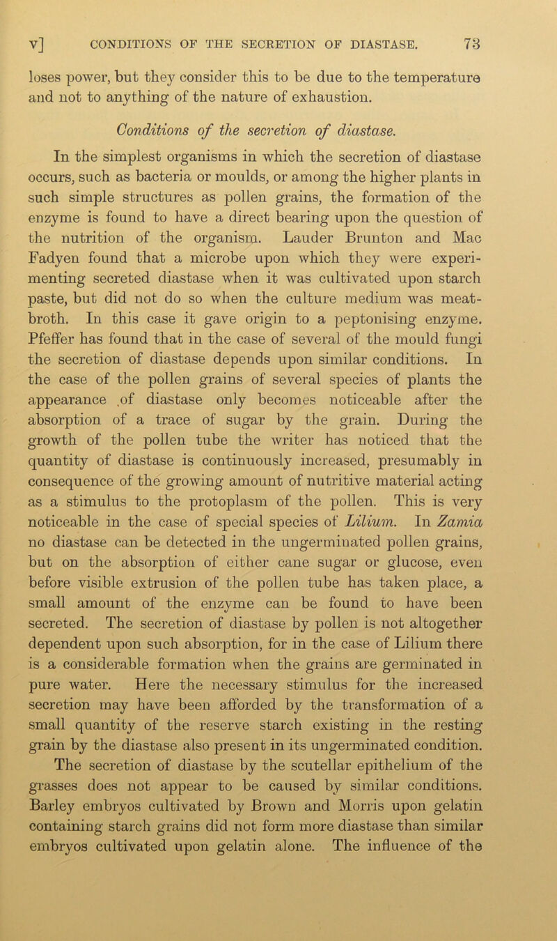 loses power, but they consider this to be due to the temperature and not to anything of the nature of exhaustion. Conditions of the secretion of diastase. In the simplest organisms in which the secretion of diastase occurs, such as bacteria or moulds, or among the higher plants in such simple structures as pollen grains, the formation of the enzyme is found to have a direct bearing upon the question of the nutrition of the organism. Lauder Brunton and Mac Fadyen found that a microbe upon which they were experi- menting secreted diastase when it was cultivated upon starch paste, but did not do so when the culture medium was meat- broth. In this case it gave origin to a peptonising enzyme. Pfeifer has found that in the case of several of the mould fungi the secretion of diastase depends upon similar conditions. In the case of the pollen grains of several species of plants the appearance ,of diastase only becomes noticeable after the absorption of a trace of sugar by the grain. During the growth of the pollen tube the writer has noticed that the quantity of diastase is continuously increased, presumably in consequence of the growing amount of nutritive material acting as a stimulus to the protoplasm of the pollen. This is very noticeable in the case of special species of Lilium. In Zamia no diastase can be detected in the ungerminated pollen grains, but on the absorption of either cane sugar or glucose, even before visible extrusion of the pollen tube has taken place, a small amount of the enzyme can be found to have been secreted. The secretion of diastase by pollen is not altogether dependent upon such absorption, for in the case of Lilium there is a considerable formation when the grains are germinated in pure water. Here the necessary stimulus for the increased secretion may have been afforded by the transformation of a small quantity of the reserve starch existing in the resting grain by the diastase also present in its ungerminated condition. The secretion of diastase by the scutellar epithelium of the grasses does not appear to be caused by similar conditions. Barley embryos cultivated by Brown and Morris upon gelatin containing starch grains did not form more diastase than similar embryos cultivated upon gelatin alone. The influence of the