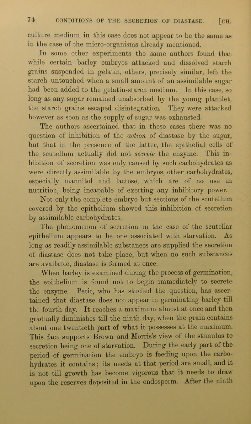 culture medium in this case does not appear to be the same as in the case of the micro-organisms already mentioned. In some other experiments the same authors found that while certain barley embryos attacked and dissolved starch grains suspended in gelatin, others, precisely similar, left the starch untouched when a small amount of an assimilable sugar had been added to the gelatin-starch medium. In this case, so long as any sugar remained unabsorbed by the young plantlet, the starch grains escaped disintegration. They were attacked however as soon as the supply of sugar was exhausted. The authors ascertained that in these cases there was no question of inhibition of the action of diastase by the sugar, but that in the presence of the latter, the epithelial cells of the scutellum actually did not secrete the enzyme. This in- hibition of secretion was only caused by such carbohydrates as were directly assimilable by the embryos, other carbohydrates, especially mannitol and lactose, which are of no use in nutrition, being incapable of exerting any inhibitory power. Not only the complete embryo but sections of the scutellum covered by the epithelium showed this inhibition of secretion by assimilable carbohydrates. The phenomenon of secretion in the case of the scutellar epithelium appears to be one associated with starvation. As long as readily assimilable substances are supplied the secretion of diastase does not take place, but when no such substances are available, diastase is formed at once. When barley is examined during the process of germination, the epithelium is found not to begin immediately to secrete the enzyme. Petit, who has studied the question, has ascer- tained that diastase does not appear in germinating barley till the fourth day. It reaches a maximum almost at once and then gradually diminishes till the ninth day, when the gi’ain contains about one twentieth part of what it possesses at the maximum. This fact supports Brown and Morris’s view of the stimulus to secretion being one of starvation. During the early part of the period of germination the embryo is feeding upon the carbo- hydrates it contains; its needs at that period are small, and it is not till growth has become vigorous that it needs to draw upon the reserves deposited in the endosperm. After the ninth