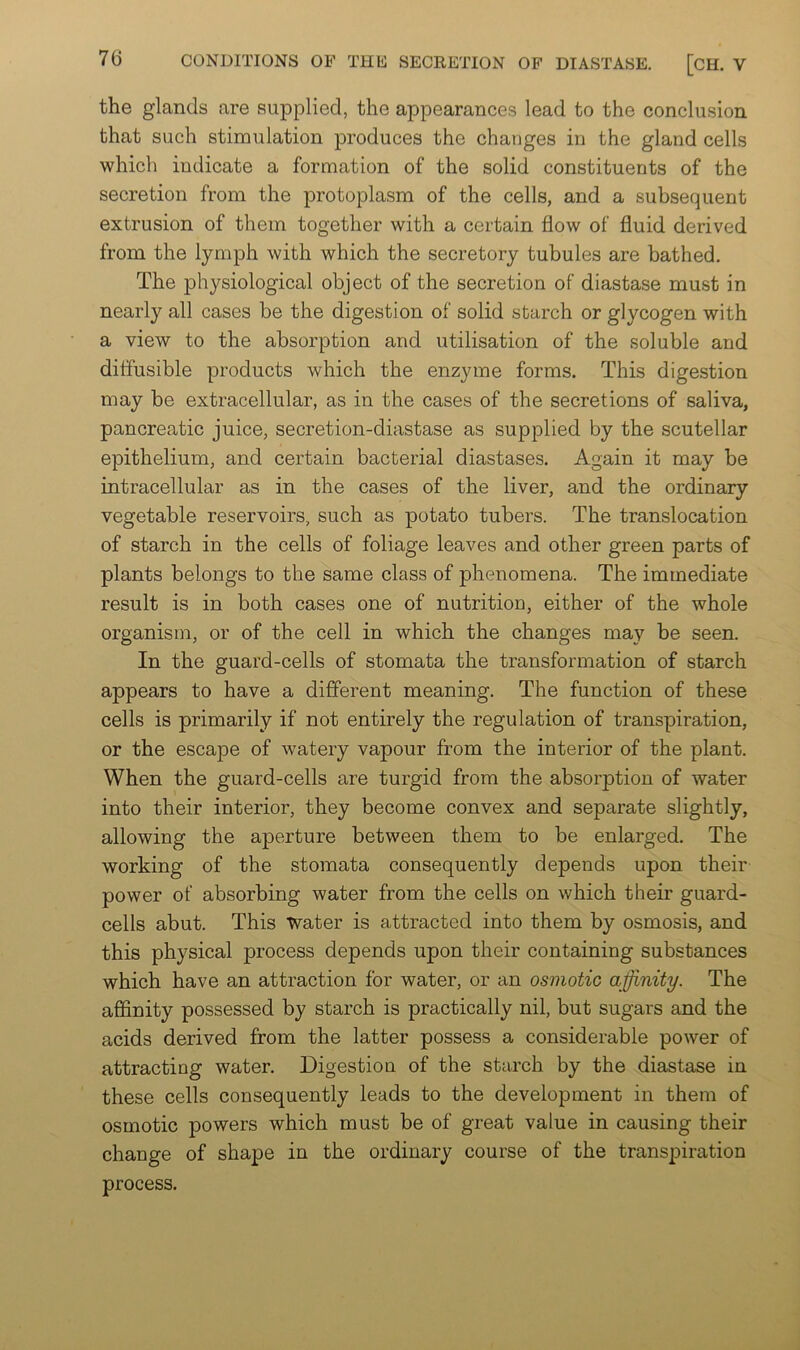 the glands are supplied, the appearances lead to the conclusion that such stimulation jDroduces the changes in the gland cells which indicate a formation of the solid constituents of the secretion from the protoplasm of the cells, and a subsequent extrusion of them together with a certain flow of fluid derived from the lymph with which the secretory tubules are bathed. The physiological object of the secretion of diastase must in nearly all cases be the digestion of solid starch or glycogen with a view to the absorption and utilisation of the soluble and diffusible products which the enzyme forms. This digestion may be extracellular, as in the cases of the secretions of saliva, pancreatic juice, secretion-diastase as supplied by the scutellar epithelium, and certain bacterial diastases. Again it may be intracellular as in the cases of the liver, and the ordinary vegetable reservoirs, such as potato tubers. The translocation of starch in the cells of foliage leaves and other green parts of plants belongs to the same class of phenomena. The immediate result is in both cases one of nutrition, either of the whole organism, or of the cell in which the changes may be seen. In the guard-cells of stomata the transformation of starch appears to have a different meaning. The function of these cells is primarily if not entirely the regulation of transpiration, or the escape of watery vapour from the interior of the plant. When the guard-cells are turgid from the absorption of water into their interior, they become convex and separate slightly, allowing the aperture between them to be enlarged. The working of the stomata consequently depends upon their power of absorbing water from the cells on which their guard- cells abut. This Water is attracted into them by osmosis, and this physical process depends upon their containing substances which have an attraction for water, or an osmotic affinity. The affinity possessed by starch is practically nil, but sugars and the acids derived from the latter possess a considerable power of attracting water. Digestion of the starch by the diastase in these cells consequently leads to the development in them of osmotic powers which must be of great value in causing their change of shape in the ordinary course of the transpiration process.