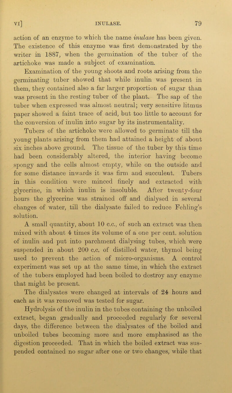 action of an enzyme to which the name inulase has been given. The existence of this enzyme was first demonstrated by the writer in 1887, when the germination of the tuber of the artichoke was made a subject of examination. Examination of the young shoots and roots arising from the germinating tuber showed that while inulin was present in them, they contained also a far larger proportion of sugar than was present in the resting tuber of the plant. The sap of the tuber when expressed was almost neutral; very sensitive litmus paper showed a faint trace of acid, but too little to account for the conversion of inulin into sugar by its instrumentality. Tubers of the artichoke were allowed to germinate till the young plants arising from them had attained a height of about six inches above ground. The tissue of the tuber by this time had been considerably altered, the interior having become spongy and the cells almost empty, while on the outside and for some distance inwards it was firm and succulent. Tubers in this condition were minced finely and extracted with glycerine, in which inulin is insoluble. After twenty-four hours the glycerine was strained off and dialysed in several changes of water, till the dialysate failed to reduce Fehlings solution. A small quantity, about 10 c.c., of such an extract was then mixed with about 4 times its volume of a one per cent, solution of inulin and put into parchment dialysing tubes, which were suspended in about 200 c.c. of distilled water, thymol being used to prevent the action of micro-organisms. A control experiment was set up at the same time, in which the extract of the tubers employed had been boiled to destroy any enzyme that might be present. The dialysates were changed at intervals of 24 hours and each as it was removed was tested for sugar. Hydrolysis of the inulin in the tubes containing the unboiled extract, began gradually and proceeded regularly for several days, the difference betw^een the dialysates of the boiled and unboiled tubes becoming more and more emphasised as the digestion proceeded. That in which the boiled extract was sus- pended contained no sugar after one or two changes, while that