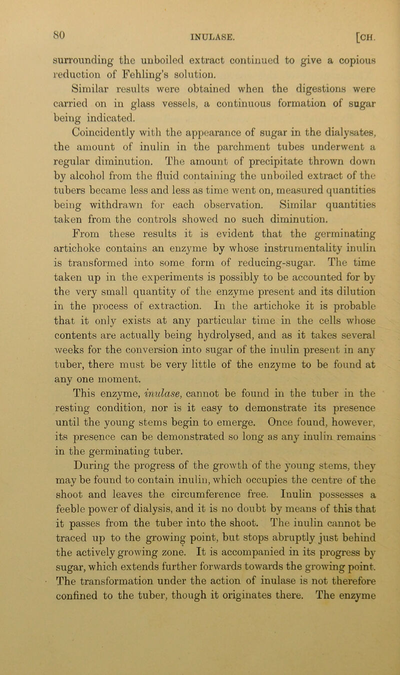 sunmmcling the unboiled extract continued to give a copious reduction of Fehling’s solution. Similar results were obtained when the digestions were carried on in glass vessels, a continuous formation of sugar being indicated. Coincidently with the appearance of sugar in the dialysates, the amount of inulin in the parchment tubes underwent a regular diminution. The amount of precipitate thrown down by alcohol from the fluid containing the unboiled extract of the tubers became less and less as time went on, measured quantities being withdrawn for each observation. Similar quantities taken from the controls showed no such diminution. From these results it is evident that the germinating artichoke contains an enzyme by whose instrumentality inulin is transformed into some form of reducing-sugar. The time taken up in the experiments is possibly to be accounted for by the very small quantity of the enzyme present and its dilution in the process of extraction. In the artichoke it is probable that it only exists at any particular time in the cells whose contents are actually being hydrolysed, and as it takes several Aveeks for the conversion into sugar of the imdin present in any tuber, there must be very little of the enzyme to be found at any one moment. This enzyme, inulase, cannot be found in the tuber in the resting condition, nor is it easy to demonstrate its presence until the young stems begin to emerge. Once found, however, its presence can be demonstrated so long as any inulin remains' in the germinating tuber. During the progress of the growth of the young stems, they may be found to contain inulin, which occupies the centre of the shoot and leaves the circumference free. Inulin possesses a feeble power of dialysis, and it is no doubt by means of this that it passes from the tuber into the shoot. The inulin cannot be traced up to the growing point, but stops abruptly just behind the actively growing zone. It is accompanied in its progress by sugar, which extends further forwards towards the growing point. The transformation under the action of inulase is not therefore confined to the tuber, though it originates there. The enzyme