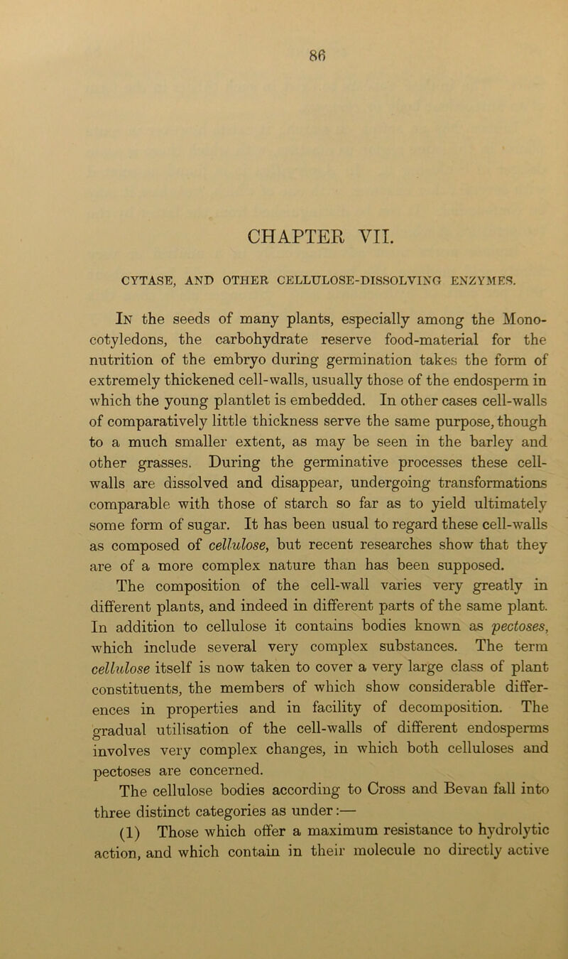 CHAPTER VIL CYTASE, AND OTHER CELLULOSE-DISSOLVING ENZYMES. In the seeds of many plants, especially among the Mono- cotyledons, the carbohydrate reserve food-material for the nutrition of the embryo during germination takes the form of extremely thickened cell-walls, usually those of the endosperm in which the young plantlet is embedded. In other cases cell-walls of comparatively little thickness serve the same purpose, though to a much smaller extent, as may be seen in the barley and other grasses. During the germinative processes these cell- walls are dissolved and disappear, undergoing transformations comparable with those of starch so far as to yield ultimately some form of sugar. It has been usual to regard these cell-walls as composed of cellulose, but recent researches show that they are of a more complex nature than has been supposed. The composition of the cell-wall varies very greatly in different plants, and indeed in different parts of the same plant. In addition to cellulose it contains bodies known as pectoses, which include several very complex substances. The term cellulose itself is now taken to cover a very large class of plant constituents, the members of which show considerable differ- ences in properties and in facility of decomposition. The gradual utilisation of the cell-walls of different endosperms involves very complex changes, in which both celluloses and pectoses are concerned. The cellulose bodies according to Cross and Be van fall into three distinct categories as under:— (1) Those which offer a maximum resistance to hydrolytic action, and which contain in their molecule no directly active