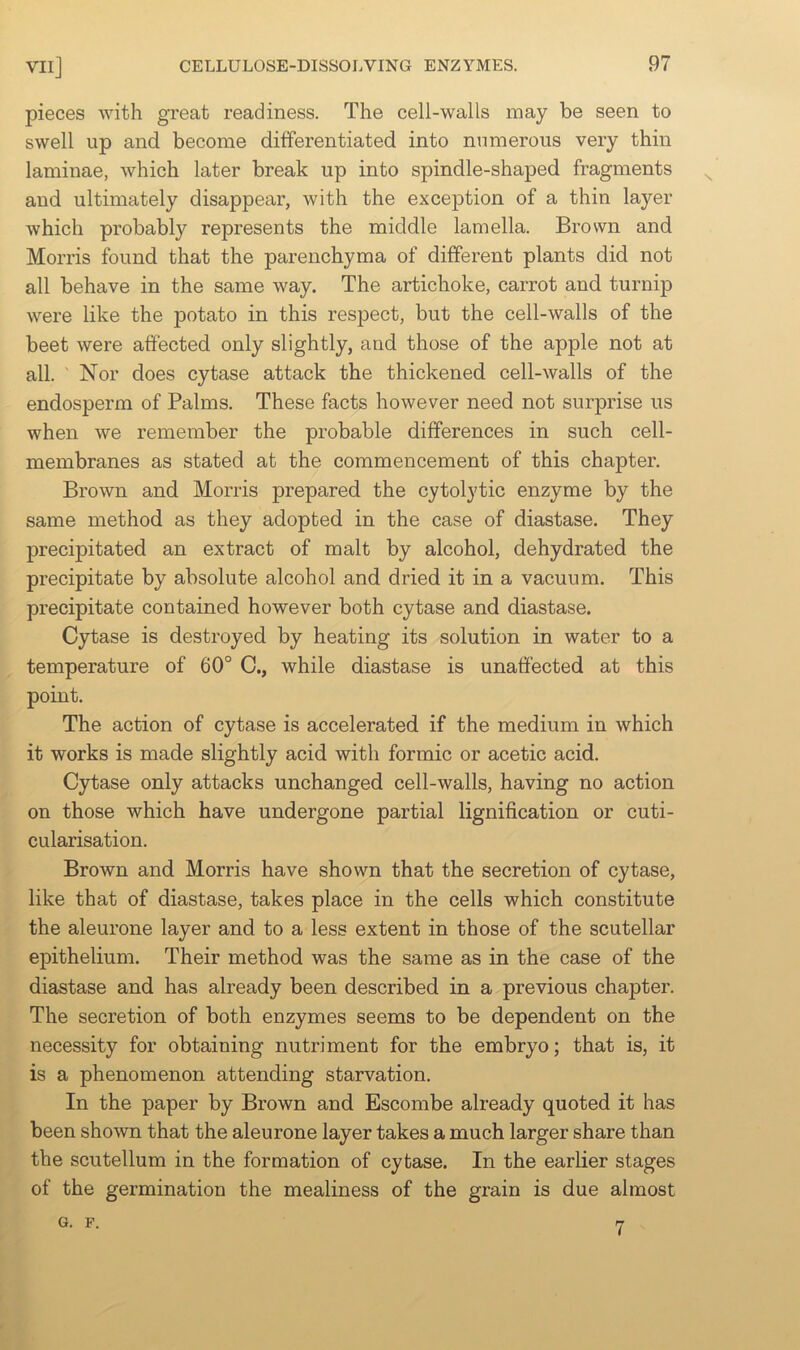 pieces with great readiness. The cell-walls may be seen to swell up and become differentiated into numerous very thin laminae, which later break up into spindle-shaped fragments and ultimately disappear, with the exception of a thin layer which probably represents the middle lamella. Brown and Morris found that the parenchyma of different plants did not all behave in the same way. The artichoke, carrot and turnip were like the potato in this respect, but the cell-walls of the beet were affected only slightly, and those of the apple not at all. ' Nor does cytase attack the thickened cell-walls of the endosperm of Palms. These facts however need not surprise us when we remember the probable differences in such cell- membranes as stated at the commencement of this chapter. Brown and Morris prepared the cytolytic enzyme by the same method as they adopted in the case of diastase. They precipitated an extract of malt by alcohol, dehydrated the precipitate by absolute alcohol and dried it in a vacuum. This precipitate contained however both cytase and diastase. Cytase is destroyed by heating its solution in water to a temperature of 60° C., while diastase is unaffected at this point. The action of cytase is accelerated if the medium in which it works is made slightly acid with formic or acetic acid. Cytase only attacks unchanged cell-walls, having no action on those which have undergone partial lignification or cuti- cularisation. Brown and Morris have shown that the secretion of cytase, like that of diastase, takes place in the cells which constitute the aleurone layer and to a less extent in those of the scutellar epithelium. Their method was the same as in the case of the diastase and has already been described in a previous chapter. The secretion of both enzymes seems to be dependent on the necessity for obtaining nutriment for the embryo; that is, it is a phenomenon attending starvation. In the paper by Brown and Escombe already quoted it has been shown that the aleurone layer takes a much larger share than the scutellum in the formation of cytase. In the earlier stages of the germination the mealiness of the grain is due almost G. F. 7