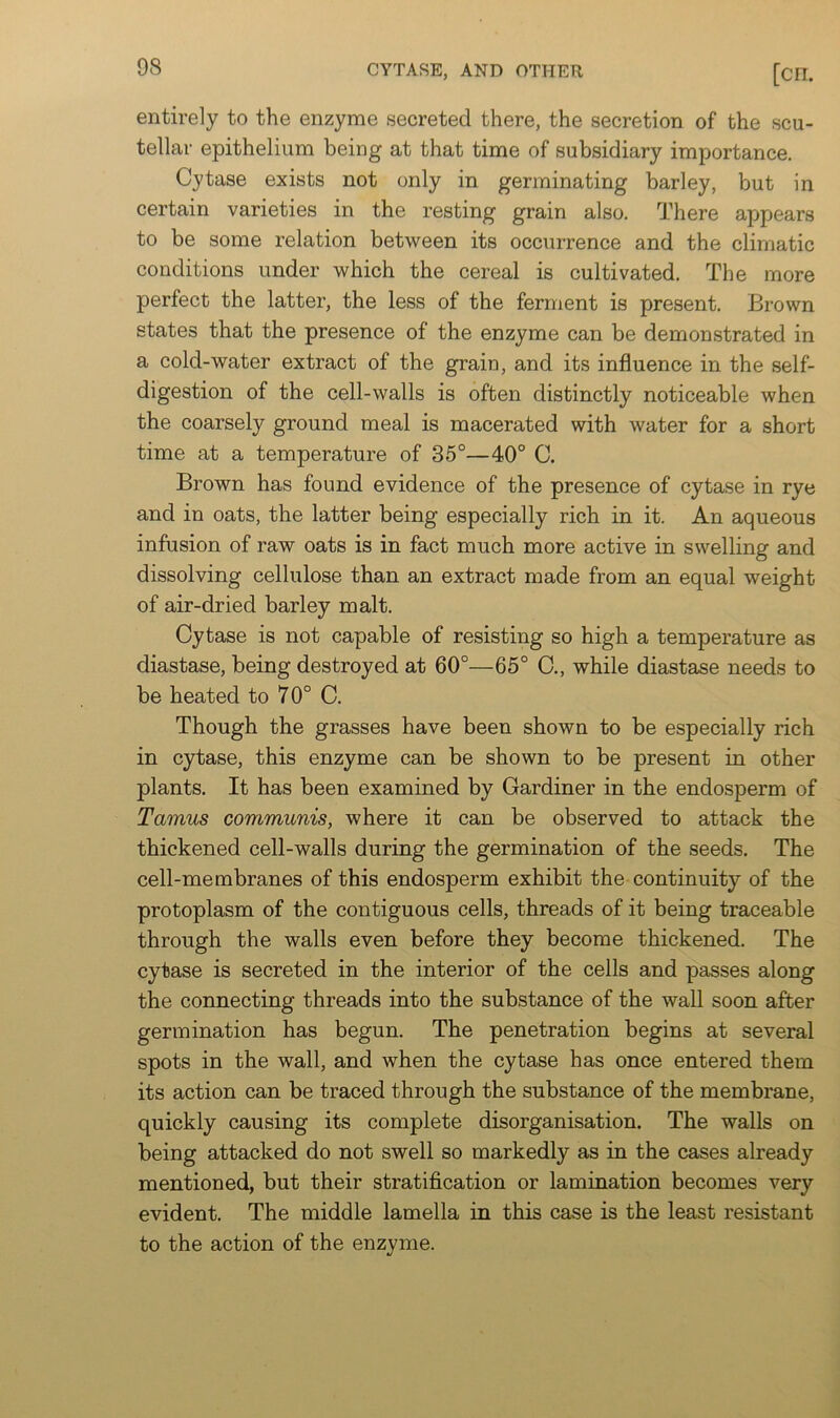 entirely to the enzyme secreted there, the secretion of the scu- tellar epithelium being at that time of subsidiary importance. Cytase exists not only in germinating barley, but in certain varieties in the resting grain also. There appears to be some relation between its occurrence and the climatic conditions under which the cereal is cultivated. The more perfect the latter, the less of the ferment is present. Brown states that the presence of the enzyme can be demonstrated in a cold-water extract of the grain, and its influence in the self- digestion of the cell-walls is often distinctly noticeable when the coarsely ground meal is macerated with water for a short time at a temperature of 35°—40° C. Brown has found evidence of the presence of cytase in rye and in oats, the latter being especially rich in it. An aqueous infusion of raw oats is in fact much more active in swelling and dissolving cellulose than an extract made from an equal weight of air-dried barley malt. Cytase is not capable of resisting so high a temperature as diastase, being destroyed at 60°—65° C., while diastase needs to be heated to 70° C. Though the grasses have been shown to be especially rich in cytase, this enzyme can be shown to be present in other plants. It has been examined by Gardiner in the endosperm of Tamus communis, where it can be observed to attack the thickened cell-walls during the germination of the seeds. The cell-membranes of this endosperm exhibit the continuity of the protoplasm of the contiguous cells, threads of it being traceable through the walls even before they become thickened. The cytase is secreted in the interior of the cells and passes along the connecting threads into the substance of the wall soon after germination has begun. The penetration begins at several spots in the wall, and when the cytase has once entered them its action can be traced through the substance of the membrane, quickly causing its complete disorganisation. The walls on being attacked do not swell so markedly as in the cases already mentioned, but their stratification or lamination becomes very evident. The middle lamella in this case is the least resistant to the action of the enzyme.
