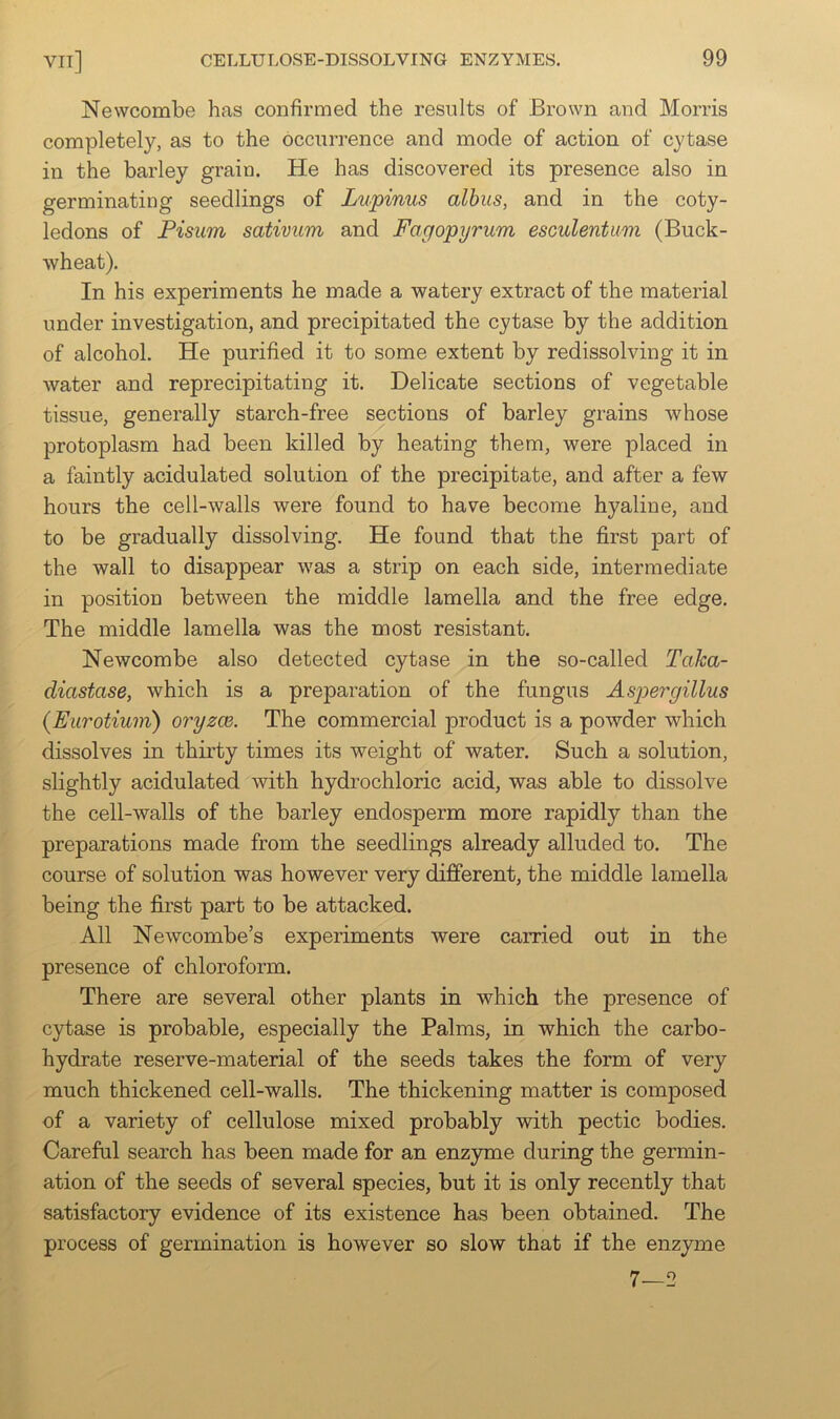 Newcombe has confirmed the results of Brown and Morris completely, as to the occurrence and mode of action of cytase in the barley grain. He has discovered its presence also in germinating seedlings of Lupinus albus, and in the coty- ledons of Pisum sativum and Fagopyrum esculentum (Buck- wheat). In his experiments he made a watery extract of the material under investigation, and precipitated the cytase by the addition of alcohol. He purified it to some extent by redissolving it in water and reprecipitating it. Delicate sections of vegetable tissue, generally starch-free sections of barley grains whose protoplasm had been killed by heating them, were placed in a faintly acidulated solution of the precipitate, and after a few hours the cell-walls were found to have become hyaline, and to be gradually dissolving. He found that the first part of the wall to disappear was a strip on each side, intermediate in position between the middle lamella and the free edge. The middle lamella was the most resistant. Newcombe also detected cytase in the so-called Taka- diastase, which is a preparation of the fungus Aspergillus (Eurotiuin) oryzce. The commercial product is a powder which dissolves in thirty times its weight of water. Such a solution, slightly acidulated with hydrochloric acid, was able to dissolve the cell-walls of the barley endosperm more rapidly than the preparations made from the seedlings already alluded to. The course of solution was however very different, the middle lamella being the first part to be attacked. All Newcombe’s experiments were carried out in the presence of chloroform. There are several other plants in which the presence of cytase is probable, especially the Palms, in which the carbo- hydrate reserve-material of the seeds takes the form of very much thickened cell-walls. The thickening matter is composed of a variety of cellulose mixed probably with pectic bodies. Careful search has been made for an enz}Tne during the germin- ation of the seeds of several species, but it is only recently that satisfactory evidence of its existence has been obtained. The process of germination is however so slow that if the enzyme 7—2