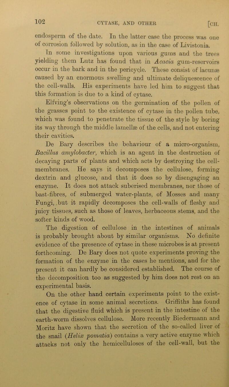 endosperm of the date. In the latter case the process was one of corrosion followed by solution, as in the case of Livistonia. In some investigations upon various gums and the trees yielding them Lutz has found that in Acacia gum-reservoirs occur ill the bark and in the pericycle. These consist of lacunae caused by an enormous swelling and ultimate deliquescence of the cell-walls. His experiments have led him to suggest that this formation is due to a kind of cytase. Elfving’s observations on the germination of the pollen of the grasses point to the existence of cytase in the pollen tube, which was found to penetrate the tissue of the style by boring its way through the middle lamellae of the cells, and not entering their cavities. De Bary describes the behaviour of a micro-organism, Bacillus amylobacter, which is an agent in the destruction of decaying parts of plants and which acts by destroying the cell- membranes. He says it decomposes the cellulose, forming dextrin and glucose, and that it does so by disengaging an enzyme. It does not attack suberised membranes, nor those of bast-fibres, of submerged water-plants, of Mosses and many Fungi, but it rapidly decomposes the cell-walls of fleshy and juicy tissues, such as those of leaves, herbaceous stems, and the softer kinds of wood. The digestion of cellulose in the intestines of animals is probably brought about by similar organisms. No definite evidence of the presence of cytase in these microbes is at present forthcoming. De Bary does not quote experiments proving the formation of the enzyme in the cases he mentions, and for the present it can hardly be considered established. The course of the decomposition too as suggested by him does not rest on an experimental basis. On the other hand certain experiments point to the exist- ence of cytase in some animal secretions. Griflfiths has found that the digestive fluid which is present in the intestine of the earth-worm dissolves cellulose. More recently Biedermann and Moritz have shown that the secretion of the so-called liver of the snail {Helix pomatia) contains a very active enzyme which attacks not only the hemicelluloses of the cell-wall, but the