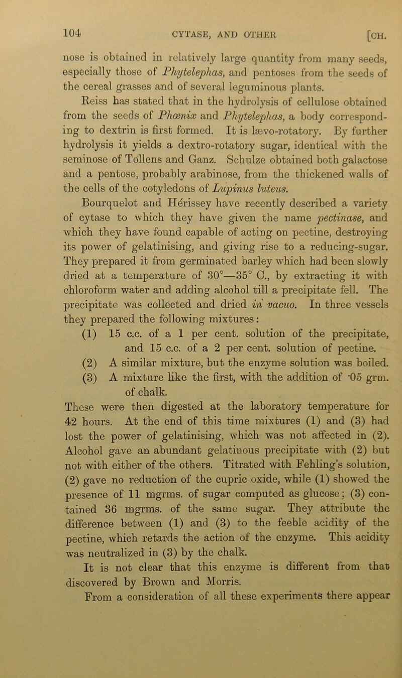 nose is obtained in relatively large quantity from many seeds, especially those of Phytelephas, and pentoses from the seeds of the cereal grasses and of several leguminous plants. Reiss has stated that in the hydrolysis of cellulose obtained from the seeds of PhoBnix and Phytele2:)has, a body correspond- ing to dextrin is first formed. It is loevo-rotatory. By further hydrolysis it yields a dextro-rotatory sugar, identical with the seminose of Tollens and Ganz. Schulze obtained both galactose and a pentose, probably arabinose, from the thickened walls of the cells of the cotyledons of Lupinus luteus. Bourquelot and Hdrissey have recently described a variety of cytase to which they have given the name pectinase, and which they have found capable of acting on pectine, destroying its power of gelatinising, and giving rise to a reducing-sugar. They prepared it from germinated barley which had been slowly dried at a temperature of 30°—35° C., by extracting it with chloroform water and adding alcohol till a precipitate fell. The precipitate was collected and dried in vacuo. In three vessels they prepared the following mixtures: (1) 15 c.c. of a 1 per cent, solution of the precipitate, and 15 c.c. of a 2 per cent, solution of pectine. (2) A similar mixture, but the enzyme solution was boiled. (3) A mixture like the first, with the addition of '05 grm. of chalk. These were then digested at the laboratory temperature for 42 hours. At the end of this time mixtures (1) and (3) had lost the power of gelatinising, which was not affected in (2). Alcohol gave an abundant gelatinous precipitate with (2) but not with either of the others. Titrated with Fehling s solution, (2) gave no reduction of the cupric oxide, while (1) showed the presence of 11 mgrms. of sugar computed as glucose ; (3) con- tained 36 mgrms. of the same sugar. They attribute the difference between (1) and (3) to the feeble acidity of the pectine, which retards the action of the enzyme. This acidity was neutralized in (3) by the chalk. It is not clear that this enzyme is different from that) discovered by Brown and Morris. From a consideration of all these experiments there appear