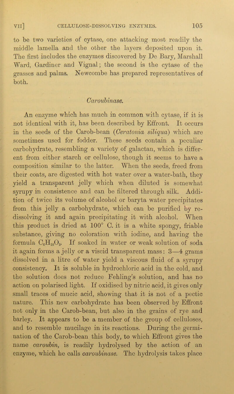 to be two varieties of cytase, one attacking most readily the middle lamella and the other the layers deposited upon it. The first includes the enzymes discovered by De Bary, Marshall Ward, Gardiner and Vignal; the second is the cytase of the grasses and palms. Newcombe has prepared representatives of both. Carouhinase. An enzyme which has much in common with cytase, if it is not identical with it, has been described b}^ Effront. It occurs in the seeds of the Carob-bean (Geratonia siliqua) which are sometimes used for fodder. These seeds contain a peculiar carbohydrate, resembling a variety of galactan, which is differ- ent from either starch or cellulose, though it seems to have a composition similar to the latter. When the seeds, freed from their coats, are digested with hot water over a water-bath, they yield a transparent jelly which when diluted is somewhat S3rrupy in consistence and can be filtered through silk. Addi- tion of twice its volume of alcohol or baryta water precipitates from this jelly a carbohydrate, which can be purified by re- dissolving it and again precipitating it with alcohol. When this product is dried at 100° C. it is a white spongy, friable substance, giving no coloration with iodine, and having the formula CeHioOg. If soaked in water or weak solution of soda it again forms a jelly or a viscid transparent mass: 3—4 grams dissolved in a litre of water yield a viscous fluid of a syrupy consistency. It is soluble in hydrochloric acid in the cold, and the solution does not reduce Fehling’s solution, and has no action on polarised light. If oxidised by nitric acid, it gives only small traces of mucic acid, showing that it is not of a pectic nature. This new carbohydrate has been observed by Effront not only in the Carob-bean, but also in the grains of rye and barley. It appears to be a member of the group of celluloses, and to resemble mucilage in its reactions. During the germi- nation of the Carob-bean this body, to which Effront gives the name carouhin, is readily hydrolysed by the action of an enzyme, which he calls carouhinase. The hydrolysis takes place