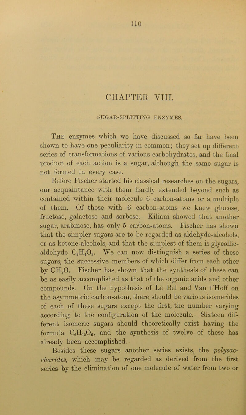 CPIAPTER VIII. SUGAE-SPLITTING ENZYMES. The enzymes which we have discussed so far have been shown to have one peculiarity in common; they set up different series of transformations of various carbohydrates, and the final product of each action is a sugaj', although the same sugar is not formed in every case. Before Fischer started his classical researches on the sugars, our acquaintance with them hardly extended beyond such as contained within their molecule 6 carbon-atoms or a multiple of them. Of those with 6 carbon-atoms we knew glucose, fructose, galactose and sorbose. Kiliani showed that another sugar, arabinose, has only 5 carbon-atoms. Fischer has shown that the simpler sugars are to be regarded as aldehyde-alcohols, or as ketone-alcohols, and that the simplest of them is glycollic- aldehyde C2H4O2. We can now distinguish a series of these sugars, the successive members of which differ from each other by CH2O. Fischer has shown that the synthesis of these can be as easily accomplished as that of the organic acids and other compounds. On the hypothesis of Le Bel and Van t’Hoff on the asymmetric carbon-atom, there should be various isomerides of each of these sugars except the first, the number varjdng according to the configuration of the molecule. Sixteen dif- ferent isomeric sugars should theoretically exist having the formula CgHiaOe, and the synthesis of twelve of these has already been accomplished. Besides these sugars another series exists, the polysac- charides, which may be regarded as derived from the first series by the elimination of one molecule of water from two or