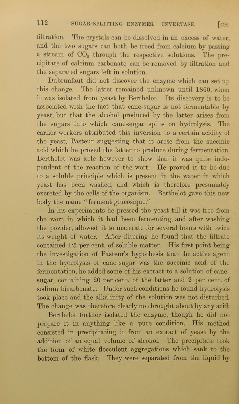 filtration. The crystals can be dissolved in an excess of water, and the two sugars can both be freed from calcium by passing a stream of COg through the respective solutions. The pre- cipitate of calcium carbonate can be removed by filtration and the separated sugars left in solution. Dubrunfaut did not discover the enzyme which can set up this change. The latter remained unknown until 1860, when it was isolated from yeast by Berthelot. Its discovery is to be associated with the fact that cane-sugar is not fermentable by yeast, but that the alcohol produced by the latter arises from the sugars into which cane-sugar splits on hydrolysis. The earlier workers attributed this inversion to a certain acidity of the yeast, Pasteur suggesting that it arose from the succinic acid which he proved the latter to produce during fermentation. Berthelot was able however to show that it was quite inde- pendent of the reaction of the wort. He proved it to be due to a soluble principle which is present in the water in which yeast has been washed, and which is therefore presumably excreted by the cells of the organism. Berthelot gave this new body the name “ ferment glucosique.” In his experiments he pressed the yeast till it was free from the wort in which it had been fermenting, and after washing the powder, allowed it to macerate for several hours with twice its weight of water. After filtering he found that the filtrate contained 1'5 per cent, of soluble matter. His first point being the investigation of Pasteur’s hypothesis that the active agent in the hydrolysis of cane-sugar was the succinic acid of the fermentation, he added some of his extract to a solution of cane- sugar, containing 20 per cent, of the latter and 2 per cent, of sodium bicarbonate. Under such conditions he found hydrolysis took place and the alkalinity of the solution was not disturbed. The change was therefore clearly not brought about by any acid. Berthelot further isolated the enzyme, though he did not j)repare it in anything like a pure condition. His method consisted in precipitating it from an extract of yeast by the addition of an equal volume of alcohol. The jDrecipitate took the form of white flocculent aggregations which sank to the bottom of the flask. They were separated from the liquid by