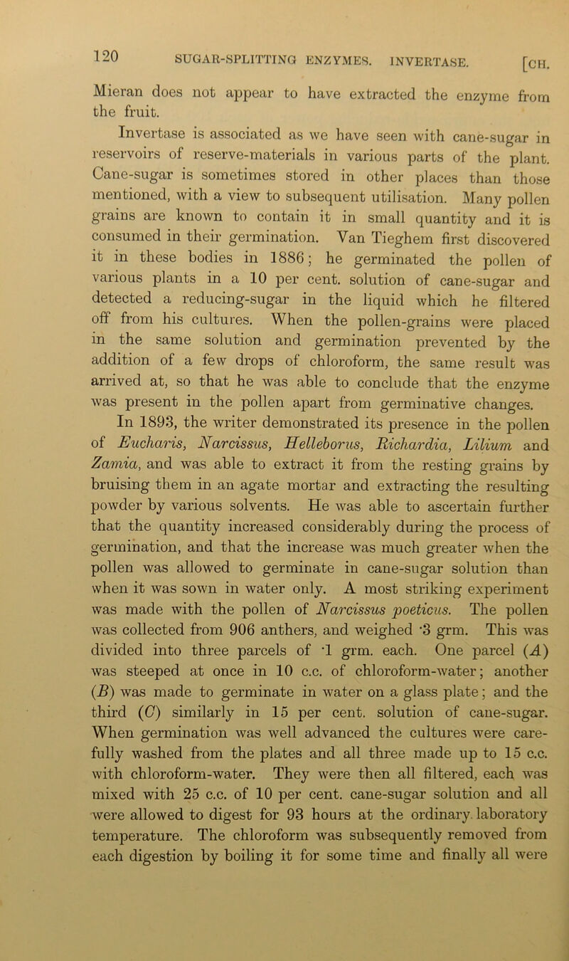 [CH. Mieran does not appear to have extracted the enzyme from the fruit. Invertase is associated as we have seen with cane-sugar in reservoirs of reserve-materials in various parts of the plant. Cane-sugar is sometimes stored in other places than those mentioned, with a view to subsequent utilisation. Many pollen grains are known to contain it in small quantity and it is consumed in their germination. Van Tieghem first discovered it in these bodies in 1886; he germinated the pollen of various plants in a 10 per cent, solution of cane-sugar and detected a reducing-sugar in the liquid which he filtered off from his cultures. When the pollen-grains were placed in the same solution and germination prevented by the addition of a few drops of chloroform, the same result was arrived at, so that he was able to conclude that the enzyme was present in the pollen apart from germinative changes. In 1893, the writer demonstrated its presence in the pollen of Eucharis, Narcissus, HeLleborus, Richardia, Lilium and Zamia, and was able to extract it from the resting grains by bruising them in an agate mortar and extracting the resulting powder by various solvents. He Avas able to ascertain further that the quantity increased considerably during the process of germination, and that the increase was much greater when the pollen was allowed to germinate in cane-sugar solution than when it was sown in water only. A most striking experiment was made with the pollen of Narcissus poeticus. The pollen was collected from 906 anthers, and weighed ’3 grm. This was divided into three parcels of T grm. each. One parcel (A) was steeped at once in 10 c.c. of chloroform-Avater; another (B) was made to germinate in water on a glass plate; and the third (G) similarly in 15 per cent, solution of cane-sugar. When germination was well advanced the cultures were care- fully washed from the plates and all three made up to 15 c.c. with chloroform-water. They were then all filtered, each was mixed with 25 c.c. of 10 per cent, cane-sugar solution and all were allowed to digest for 93 hours at the ordinary, laboratory temperature. The chloroform was subsequently removed from each digestion by boiling it for some time and finally all were