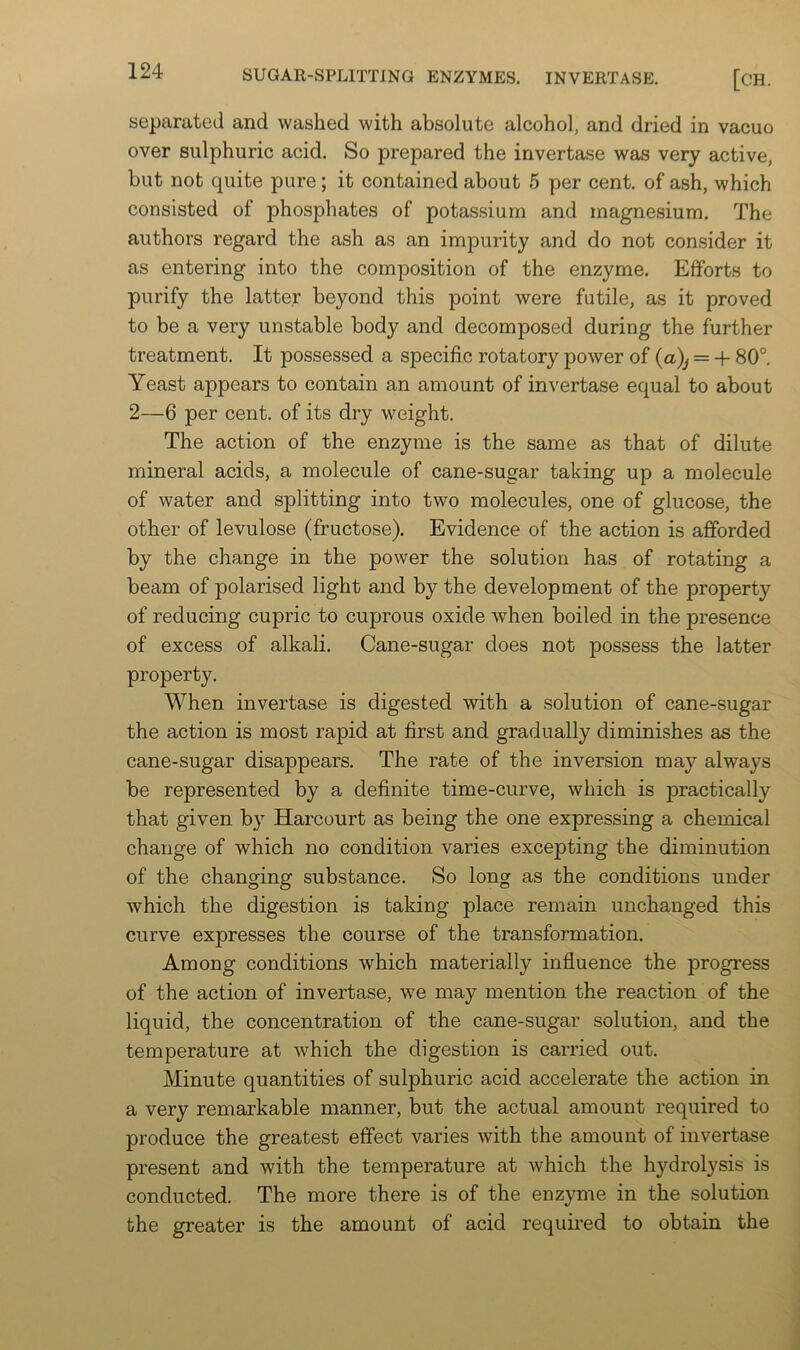 separated and washed with absolute alcohol, and dried in vacuo over sulphuric acid. So prepared the invertase was very active, but not quite pure; it contained about 6 per cent, of ash, which consisted of phosphates of potassium and magnesium. The authors regard the ash as an impurity and do not consider it as entering into the composition of the enzyme. Efforts to purify the latter beyond this point were futile, as it proved to be a very unstable body and decomposed during the further treatment. It possessed a specific rotatory power of {a)^ = -f 80°. Yeast appears to contain an amount of invertase equal to about 2—6 per cent, of its dry weight. The action of the enzyme is the same as that of dilute mineral acids, a molecule of cane-sugar taking up a molecule of water and splitting into two molecules, one of glucose, the other of levulose (fructose). Evidence of the action is afforded by the change in the power the solution has of rotating a beam of polarised light and by the development of the property of reducing cupric to cuprous oxide when boiled in the presence of excess of alkali. Cane-sugar does not possess the latter property. When invertase is digested with a solution of cane-sugar the action is most rapid at first and gradually diminishes as the cane-sugar disappears. The rate of the inversion may always be represented by a definite time-curve, which is practically that given by Harcourt as being the one expressing a chemical change of which no condition varies excepting the diminution of the changing substance. So long as the conditions under which the digestion is taking place remain unchanged this curve expresses the course of the transformation. Among conditions which materially influence the progress of the action of invertase, we may mention the reaction of the liquid, the concentration of the cane-sugar solution, and the temperature at which the digestion is carried out. Minute quantities of sulphuric acid accelerate the action in a very remarkable manner, but the actual amount required to produce the greatest effect varies with the amount of invertase present and with the temperature at which the hydrolysis is conducted. The more there is of the enzyme in the solution the greater is the amount of acid required to obtain the