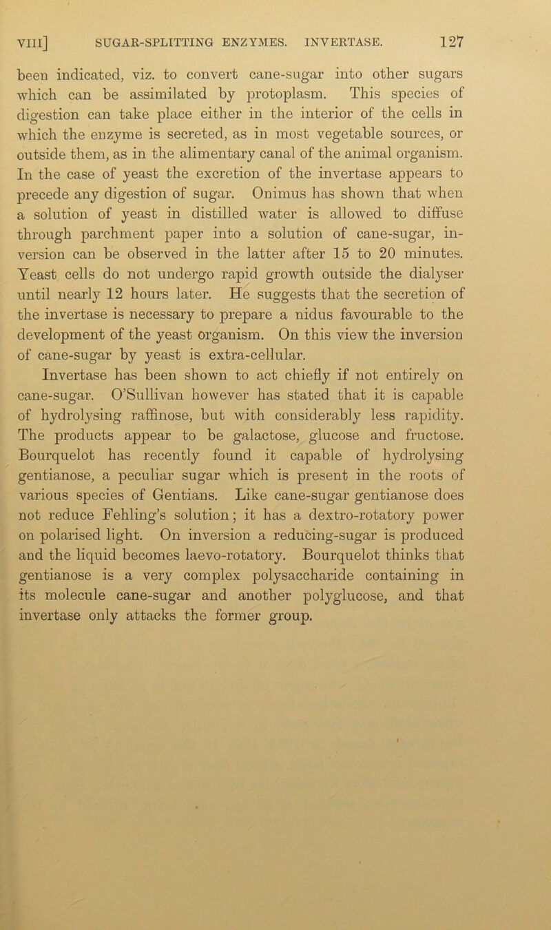 been indicated, viz, to convert cane-sugar into other sugars which can be assimilated by protoplasm. This species of digestion can take place either in the interior of the cells in which the enzyme is secreted, as in most vegetable sources, or outside them, as in the alimentary canal of the animal organism. In the case of yeast the excretion of the invertase appears to precede any digestion of sugar. Onimus has shown that when a solution of yeast in distilled water is allowed to diffuse through parchment paper into a solution of cane-sugar, in- version can be observed in the latter after 15 to 20 minutes. Yeast cells do not undergo rapid growth outside the dialyser until nearly 12 hours later. He suggests that the secretion of the invertase is necessary to prepare a nidus favourable to the development of the yeast organism. On this view the inversion of cane-sugar by yeast is extra-cellular. Invertase has been shown to act chiefly if not entirely on cane-sugar. O’Sullivan however has stated that it is capable of hydrolysing rafifinose, but with considerably less rapidity. The products appear to be galactose, glucose and fructose. Bourquelot has recently found it capable of hydrolysing gentianose, a peculiar sugar which is present in the roots of various species of Gentians. Like cane-sugar gentianose does not reduce Fehling’s solution; it has a dextro-rotatory power on polarised light. On inversion a reducing-sugar is produced and the liquid becomes laevo-rotatory. Bourquelot thinks that gentianose is a very complex polysaccharide containing in its molecule cane-sugar and another polyglucose, and that invertase only attacks the former group.