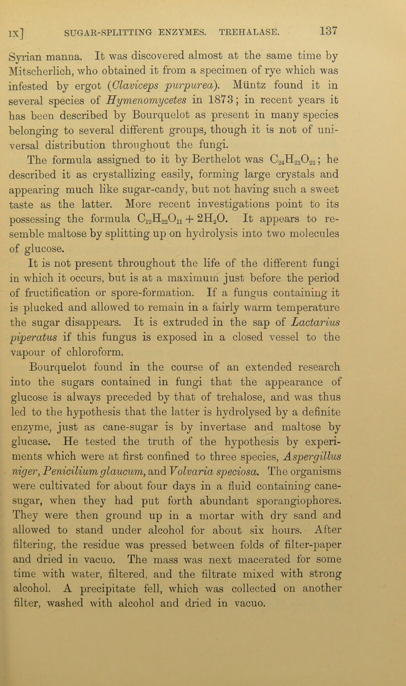 Syrian manna. It was discovered almost at the same time by Mitscherlich, who obtained it from a specimen of rye which was infested by ergot {Glaviceps purpurea). Muntz found it in several species of Hymenomycetes in 1873; in recent years it has been described by Bourquelot as present in many species belonging to several different groups, though it is not of uni- versal distribution throughout the fungi. The formula assigned to it by Berthelot was C24H22O22; he described it as crystallizing easily, forming large crystals and appearing much like sugar-candy, but not having such a sweet taste as the latter. More recent investigations point to its possessing the formula Ca2H220u + 2H2O. It appears to re- semble maltose by splitting up on hydrolysis into two molecules of glucose. It is not present throughout the life of the different fungi in which it occurs, but is at a maximum just before the period of fructification or spore-formation. If a fungus containing it is plucked and allowed to remain in a fairly warm temperature the sugar disappears. It is extruded in the sap of Lactarius piperatus if this fungus is exposed in a closed vessel to the vapour of chloroform. Bourquelot found in the course of an extended research into the sugars contained in fungi that the appearance of glucose is always preceded by that of trehalose, and was thus led to the hypothesis that the latter is hydrolysed by a definite enzyme, just as cane-sugar is by invertase and maltose by glucase. He tested the truth of the hypothesis by experi- ments which were at first confined to three species, Aspergillus niger, Penicilium glaucum, and Volvaria speciosa. The organisms were cultivated for about four days in a fluid containing cane- sugar, when they had put forth abundant sporangiophores. They w'ere then ground up in a mortar with dry sand and allowed to stand under alcohol for about six hours. After filtering, the residue was pressed between folds of filter-paper and dried in vacuo. The mass was next macerated for some time with water, filtered, and the filtrate mixed with strong alcohol. A precipitate fell, which was collected on another filter, washed with alcohol and dried in vacuo.