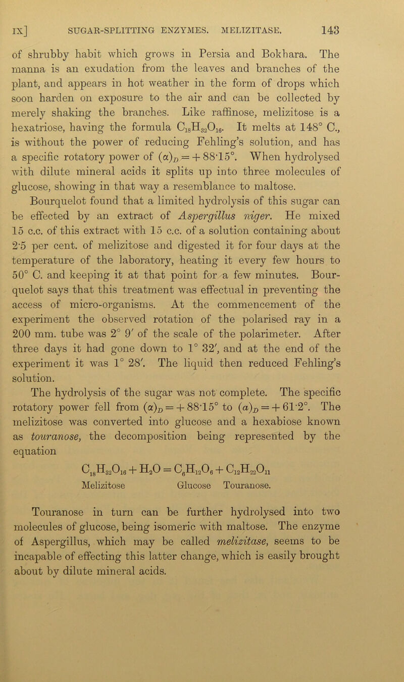 of shrubby habit which grows in Persia and Bokhara. The manna is an exudation from the leaves and branches of the plant, and appears in hot weather in the form of drops which soon harden on exposure to the air and can be collected by merely shaking the branches. Like raflfinose, melizitose is a hexatriose, having the formula CigHgaOig. It melts at 148° C., is without the power of reducing Fehling’s solution, and has a specific rotatory power of (a)x> =-}-88T5°. When hj^drolysed with dilute mineral acids it splits up into three molecules of glucose, showing in that way a resemblance to maltose. Bourquelot found that a limited hydrolysis of this sugar can be effected by an extract of Aspergillus niger. He mixed 15 c.c. of this extract with 15 c.c. of a solution containing about 2'5 per cent, of melizitose and digested it for four days at the temperature of the laboratory, heating it every few hours to 50° C. and keeping it at that point for a few minutes. Bour- quelot says that this treatment was effectual in preventing the access of micro-organisms. At the commencement of the experiment the observed rotation of the polarised ray in a 200 mm. tube was 2° 9' of the scale of the polarimeter. After three days it had gone down to 1° 32', and at the end of the experiment it was 1° 28'. The liquid then reduced Fehling’s solution. The hydrolysis of the sugar was not complete. The specific rotatory power fell from (a)j, =-p 88T5° to (a)^ =-f-61'2°. The melizitose was converted into glucose and a hexabiose known as touranose, the decomposition being represented by the equation CjgHggOie -p HgO = CgHigOg P CigHogOjl Melizitose Glucose Touranose. Touranose in turn can be further hydrolysed into two molecules of glucose, being isomeric with maltose. The enzyme of Aspergillus, which may be called melizitose, seems to be incapable of effecting this latter change, which is easily brought about by dilute mineral acids.