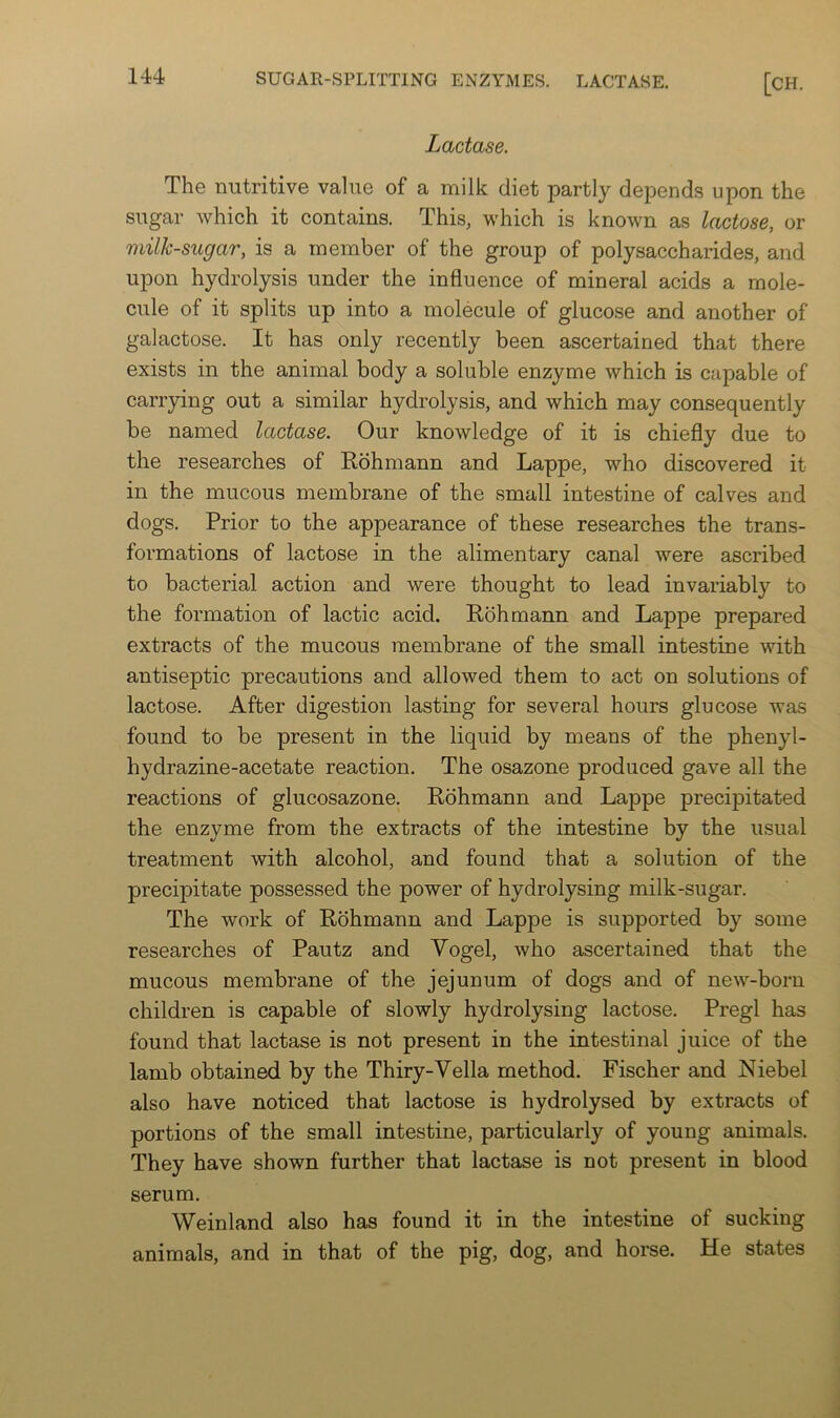 Lactase. The nutritive value of a milk diet partly depends upon the sugar Avhich it contains. This, which is known as lactose, or milk-sugar, is a member of the group of polysaccharides, and upon hydrolysis under the influence of mineral acids a mole- cule of it splits up into a molecule of glucose and another of galactose. It has only recently been ascertained that there exists in the animal body a soluble enzyme which is capable of carrying out a similar hydrolysis, and which may consequently be named lactase. Our knowledge of it is chiefly due to the researches of Rohmann and Lappe, who discovered it in the mucous membrane of the small intestine of calves and dogs. Prior to the appearance of these researches the trans- formations of lactose in the alimentary canal were ascribed to bacterial action and were thought to lead invariably to the formation of lactic acid. Rohmann and Lappe prepared extracts of the mucous membrane of the small intestine with antiseptic precautions and allowed them to act on solutions of lactose. After digestion lasting for several hours glucose was found to be present in the liquid by means of the phenyl- hydrazine-acetate reaction. The osazone produced gave all the reactions of glucosazone. Rohmann and Lappe precipitated the enzyme from the extracts of the intestine by the usual treatment with alcohol, and found that a solution of the precipitate possessed the power of hydrolysing milk-sugar. The work of Rohmann and Lappe is supported by some researches of Pautz and Vogel, who ascertained that the mucous membrane of the jejunum of dogs and of new-born children is capable of slowly hydrolysing lactose, Pregl has found that lactase is not present in the intestinal juice of the lamb obtained by the Thiry-Vella method. Fischer and Niebel also have noticed that lactose is hydrolysed by extracts of portions of the small intestine, particularly of young animals. They have shown further that lactase is not present in blood serum. Weinland also has found it in the intestine of sucking animals, and in that of the pig, dog, and horse. He states