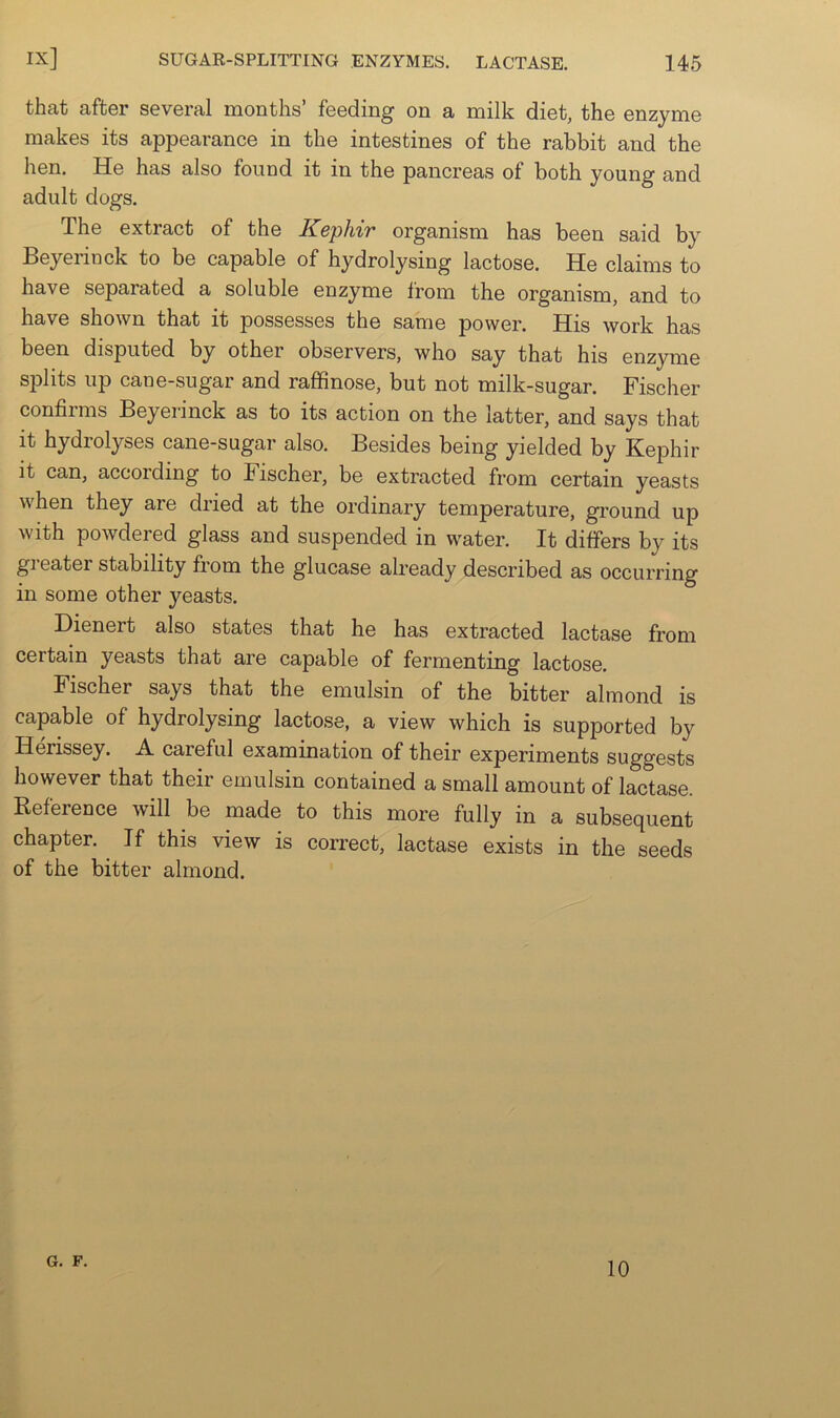 that after several months’ feeding on a milk diet, the enzyme makes its appearance in the intestines of the rabbit and the hen. He has also found it in the pancreas of both young and adult dogs. The extract of the Kepliir organism has been said by Beyeiinck to be capable of hydrolysing lactose. He claims to have separated a soluble enzyme from the organism, and to have shown that it possesses the same power. His work has been disputed by other observers, who say that his enzyme splits up cane-sugar and raffinose, but not milk-sugar. Fischer confirms Beyerinck as to its action on the latter, and says that it hydrolyses cane-sugar also. Besides being yielded by Kephir it can, according to Fischer, be extracted from certain yeasts when they are dried at the ordinary temperature, ground up with powdered glass and suspended in water. It differs by its greater stability from the glucase already described as occurring in some other yeasts. Dienert also states that he has extracted lactase from certain yeasts that are capable of fermenting lactose. Fischer says that the emulsin of the bitter almond is capable of hydrolysing lactose, a view which is supported by Herissey. A. careful examination of their experiments suggests however that their emulsin contained a small amount of lactase. Befereuce will be made to this more fully in a subsequent chapter. If this view is correct, lactase exists in the seeds of the bitter almond. G. F. 10