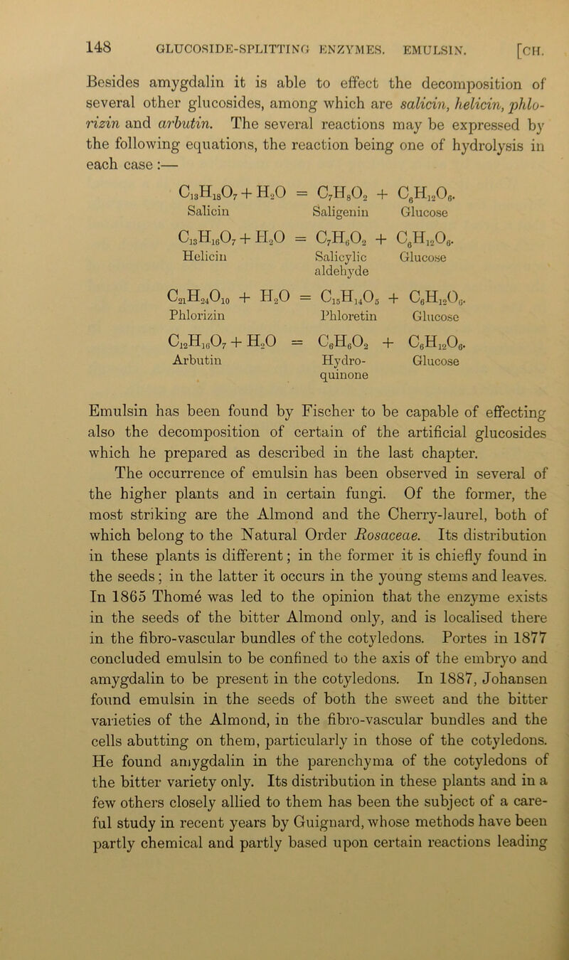 Besides amygdalin it is able to effect the decomposition of several other glucosides, among which are salicin, helicin, phlo- rizin and arhutin. The several reactions may be expressed by the following equations, the reaction being one of hydrolysis in each case:— QsHiaO. + H.O = aHsO, + Salicin Saligeniu Glucose C,3H,eO, +11,0 = C,K,0, + Helicin Salicylic Gluco.se aldehj'de C21H24O10 + HgO = Ci5H]40g + CaHisOg. Phlorizin Phloretin Glucose C42H]Gf^7 + HoO = C6Hg02 + CgHigOg, Arbutin Hydro- Glucose quinone Emulsin has been found by Fischer to be capable of effecting also the decomposition of certain of the artificial glucosides which he prepared as described in the last chajjter. The occurrence of emulsin has been observed in several of the higher plants and in certain fungi. Of the former, the most striking are the Almond and the Cherry-laurel, both of which belong to the Natural Order Rosaceae. Its distribution in these plants is different; in the former it is chiefly found in the seeds; in the latter it occurs in the young stems and leaves. In 1865 Thome was led to the opinion that the enzyme exists in the seeds of the bitter Almond only, and is localised there in the fibro-vascular bundles of the cotyledons. Fortes in 1877 concluded emulsin to be confined to the axis of the embr}^ and amygdalin to be present in the cotyledons. In 1887, Johansen found emulsin in the seeds of both the sweet and the bitter varieties of the Almond, in the fibro-vascular bundles and the cells abutting on them, particularly in those of the cotyledons. He found amygdalin in the parenchyma of the cotyledons of the bitter variety only. Its distribution in these plants and in a few others closely allied to them has been the subject of a care- ful study in recent years by Guignard, whose methods have been partly chemical and partly based upon certain reactions leading