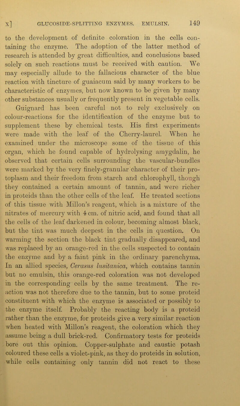 to the development of definite coloration in the cells con- taining the enzyme. The adoption of the latter method of research is attended by great difficulties, and conclusions based solely on such reactions must be received with caution. We may especially allude to the fallacious character of the blue reaction with tincture of guaiacum said by many workers to be characteristic of enzymes, but now known to be given by many other substances usually or frequently present in vegetable cells. Guignard has been careful not to rely exclusively on colour-reactions for the identification of the enzyme but to supplement these by chemical tests. His first experiments were made with the leaf of the Cherry-laurel. When he examined under the microscope some of the tissue of this organ, which he found capable of hydrolysing amygdalin, he observed that certain cells surrounding the vascular-bundles were marked by the very finely-granular character of their pro- toplasm and their freedom from starch and chlorophyll, though they contained a certain amount of tannin, and were richei’ in proteids than the other cells of the leaf. He treated sections of this tissue with Millon’s reagent, which is a mixture of the nitrates of mercury with 4 cm. of nitric acid, and found that all the cells of the leaf darkened in colour, becoming almost black, but the tint was much deepest in the cells in question. On warming the section the black tint gradually disappeared, and was replaced by an orange-red in the cells suspected to contain the enzyme and by a faint pink in the ordinary parenchyma. In an allied species, Cerasus lusitanica, which contains tannin but no emulsin, this orange-red coloration was not developed in the corresponding cells by the same treatment. The re- action was not therefore due to the tannin, but to some proteid constituent with which the enzyme is associated or possibly to the enzyme itself. Probably the reacting body is a proteid rather than the enzyme, for proteids give a very similar reaction when heated with Millon’s reagent, the coloration which they assume being a dull brick-red. Confirmatory tests for proteids bore out this opinion. Copper-sulphate and caustic potash coloured these cells a violet-pink, as they do proteids in solution, while cells containing only tannin did not react to these