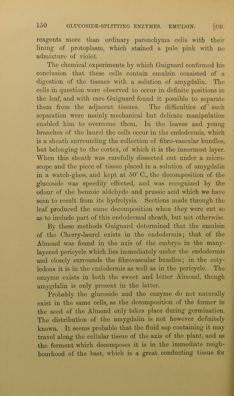 reagents more than ordinary parenchyma cells with their lining of protoplasm, which stained a pale pink with no admixture of violet. The chemical experiments by which Guignard confirmed his conclusion that these cells contain emulsin consisted of a digestion of the tissues with a solution of amygdalin. The cells in question were observed to occur in definite positions in the leaf, and with care Guignard found it possible to separate them from the adjacent tissues. The difficulties of* such separation were mainly mechanical but delicate manipulation enabled him to overcome them. In the leaves and young branches of the laurel the cells occur in the endodermis, which is a sheath surrounding the collection of fibro-vascular bundles, but belonging to the cortex, of which it is the innermost layer. When this sheath was carefully dissected out under a micro- scope and the piece of tissue placed in a solution of amygdalin in a watch-glass, and kept at 50“^ C., the decomposition of the glucoside was speedily effected, and was recognized by the odour of the benzoic aldehyde and prussic acid which we have seen to result from its hydrolysis. Sections made through the leaf produced the same decomposition when they were cut so as to include part of this endodermal sheath, but not otherwise. By these methods Guignard determined that the emulsin of the Cherry-laurel exists in the endodermis; that of the Almond was found in the axis of the embryo in the many- layered pericycle which lies immediately under the endodermis and closely surrounds the fibrovascular bundles; in the coty- ledons it is in the endodermis as well as in the pericycle. The enzyme exists in both the sweet and bitter Almond, though amygdalin is only present in the latter. Probably the glucoside and the enzyme do not naturally exist in the same cells, as the decomposition of the former in the seed of the Almond only takes place during germination. The distribution of the amygdalin is not however definitely known. It seems probable that the fluid sap containing it may travel along the cellular tissue of the axis of the plant, and as the ferment which decomposes it is in the immediate neigh- bourhood of the bast, which is a great conducting tissue for