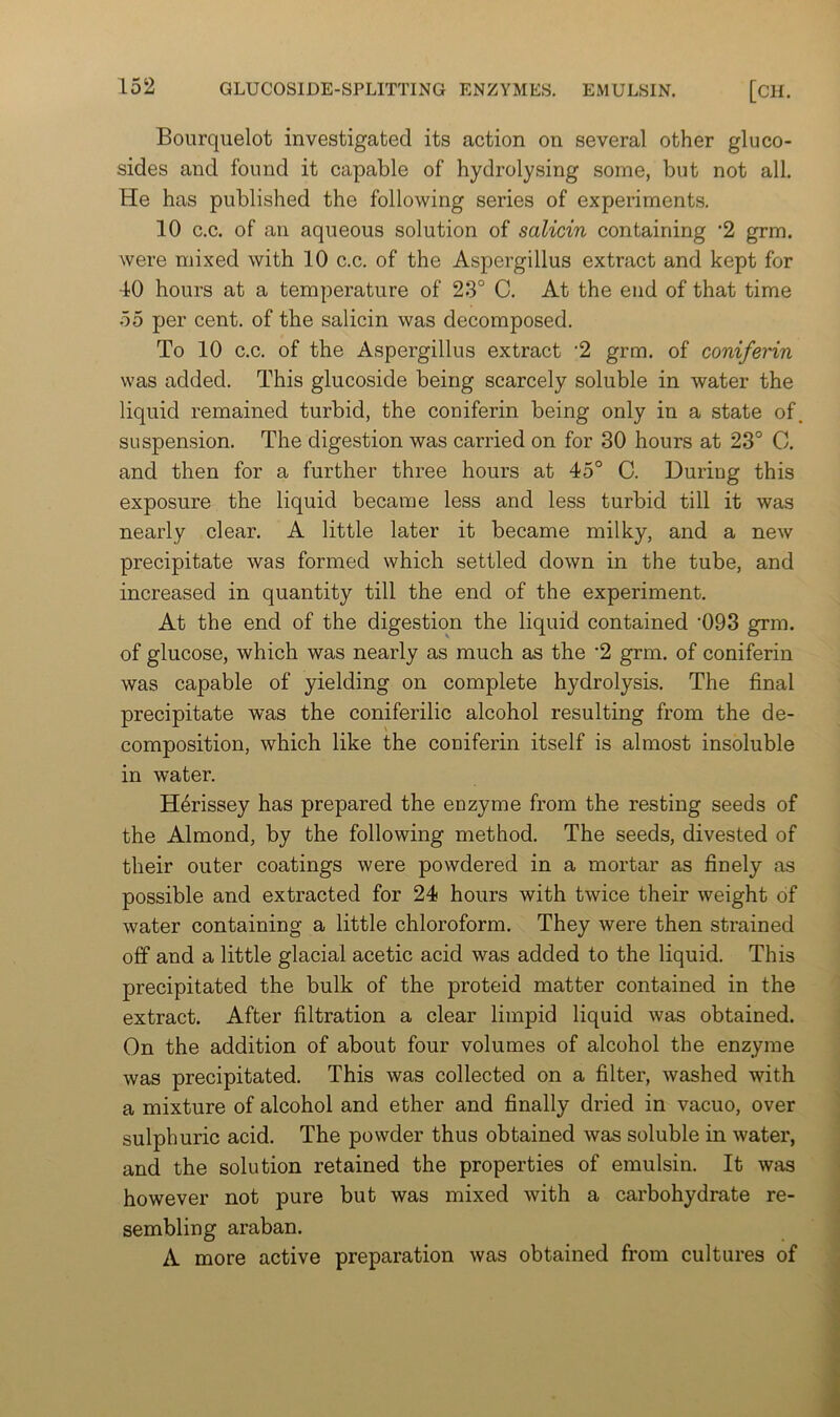 Bourquelot investigated its action on several other glu co- sides and found it capable of hydrolysing some, but not all. He has published the following series of experiments. 10 c.c. of an aqueous solution of salicin containing ’2 grm. were mixed with 10 c.c. of the Aspergillus extract and kept for 40 hours at a temperature of 23° C. At the end of that time 55 per cent, of the salicin was decomposed. To 10 c.c. of the Aspergillus extract 2 grm. of coniferin was added. This glucoside being scarcely soluble in water the liquid remained turbid, the coniferin being only in a state of. suspension. The digestion was carried on for 30 hours at 23° C. and then for a further three hours at 45° C. During this exposure the liquid became less and less turbid till it was nearly clear. A little later it became milky, and a new precipitate was formed which settled down in the tube, and increased in quantity till the end of the experiment. At the end of the digestion the liquid contained ‘093 grm. of glucose, which was nearly as much as the '2 grm. of coniferin was capable of yielding on complete hydrolysis. The final precipitate was the coniferilic alcohol resulting from the de- composition, which like the coniferin itself is almost insoluble in water. H6rissey has prepared the enzyme from the resting seeds of the Almond, by the following method. The seeds, divested of their outer coatings were powdered in a mortar as finely as possible and extracted for 24 hours with twice their weight of water containing a little chloroform. They were then strained off and a little glacial acetic acid was added to the liquid. This precipitated the bulk of the proteid matter contained in the extract. After filtration a clear limpid liquid was obtained. On the addition of about four volumes of alcohol the enzyme was precipitated. This was collected on a filter, washed with a mixture of alcohol and ether and finally dried in vacuo, over sulphuric acid. The powder thus obtained was soluble in water, and the solution retained the properties of emulsin. It was however not pure but was mixed with a carbohydrate re- sembling araban. A more active preparation was obtained from cultures of