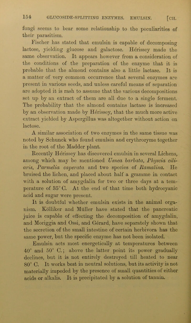 fungi seems to bear some relationship to the peculiarities of their parasitism. Fischer has stated that emulsin is capable of decomposing lactose, yielding glucose and galactose. H^rissey made the same observation. It appears however from a consideration of the conditions of the preparation of the enzyme that it is probable that the almond contains also a little lactase. It is a matter of very common occurrence that several enzymes are present in various seeds, and unless careful means of separation are adopted it is rash to assume that the various decompositions set up by an extract of them are all due to a single ferment. The probability that the almond contains lactase is increased by an observation made by H^rissey, that the much more active extract yielded by Aspergillus was altogether without action on lactose. A similar association of two enzymes in the same tissue was noted by Schunck who found emulsin and erythrozyme together in the root of the Madder plant. Kecently Hdrissey has discovered emulsin in several Lichens, among which may be mentioned Usnea barhata, Physcia cili- a7'is, Parmelia caperata and two species of Ramalina. He bruised the lichen, and placed about half a gramme in contact with a solution of amygdalin for two or three days at a tem- perature of 35° C. At the end of that time both hydrocyanic acid and sugar were present. It is doubtful whether emulsin exists in the animal orga- nism. Kolliker and Muller have stated that the pancreatic juice is capable of effecting the decomposition of amygdalin, and Moriggia and Ossi, and Gerard, have separately shown that the secretion of the small intestine of certain herbivora has the same power, but the specific enzyme has not been isolated. Emulsin acts most energetically at temperatures between 40° and 50° C.; above the latter point its power gradually declines, but it is not entirely destroyed till heated to near 80° C. It works best in neutral solutions, but its activity is not materially impeded by the presence of small quantities of either acids or alkalis. It is precipitated by a solution of tannin.