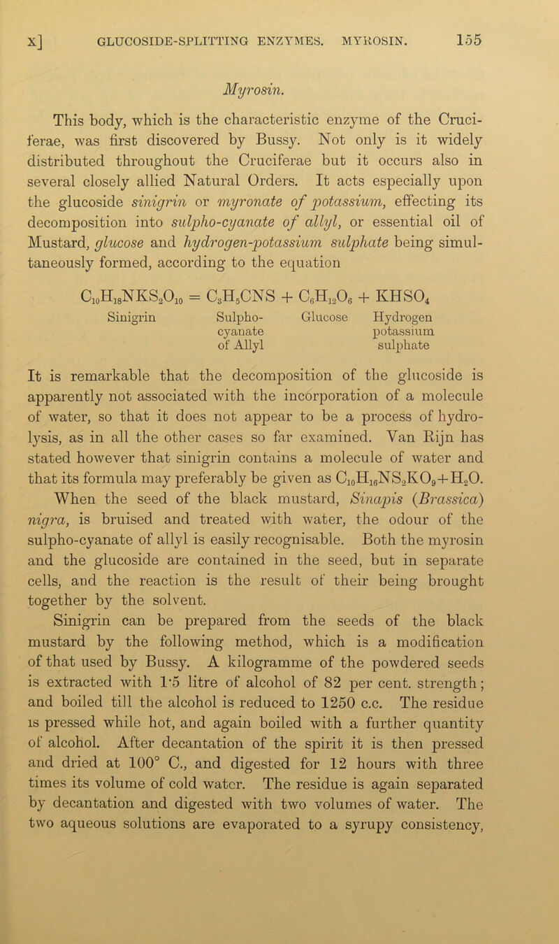 Myrosin. This body, which is the characteristic enzyme of the Cruci- ferae, was first discovered by Bussy. Not only is it widely distributed throughout the Cruciferae but it occurs also in several closely allied Natural Orders. It acts especially upon the glucoside sinigrin or myronate of 'potassium, effecting its decomposition into sulpho-cyanate of allyl, or essential oil of Mustard, glucose and hydrogen-potassium sulphate being simul- taneously formed, according to the equation QoHisNKS^Oio = C3H5CNS -f- CfiHiA + KHSO4 Sinigrin Sulpho- Glucose Hydrogen cyanate potassium of Allyl sulphate It is remarkable that the decomposition of the glucoside is apparently not associated with the incorporation of a molecule of water, so that it does not appear to be a process of hydro- lysis, as in all the other cases so far examined. Van Bijn has stated however that sinigrin contains a molecule of water and that its formula may preferably be given as CioHigNS^KOg-t-HnO. When the seed of the black mustard, Sinapis {Brassica) nigra, is bruised and treated with water, the odour of the sulpho-cyanate of allyl is easily recognisable. Both the myrosin and the glucoside are contained in the seed, but in separate cells, and the reaction is the result of their being brought together by the solvent. Sinigrin can be prepared from the seeds of the black mustard by the following method, which is a modification of that used by Bussy. A kilogramme of the powdered seeds is extracted with 1’5 litre of alcohol of 82 per cent, strength; and boiled till the alcohol is reduced to 1250 c.c. The residue IS pressed while hot, and again boiled with a further quantity of alcohol. After decantation of the spirit it is then pressed and dried at 100° C., and digested for 12 hours with three times its volume of cold water. The residue is again separated by decantation and digested with two volumes of water. The two aqueous solutions are evaporated to a syrupy consistency.