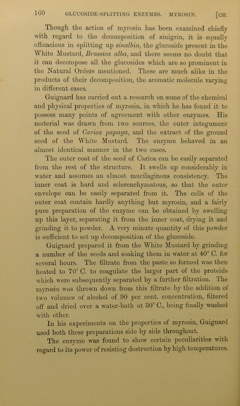 IGO Though the action of myrosin has been examined chiefly with regard to the decomposition of sinigrin, it is equally efficacious in splitting up sincdbin, the glucoside present in the White Mustard, Brassica alba, and there seems no doubt that it can decompose all the glucosides which are so prominent in the Natural Orders mentioned. These are much alike in the products of their decomposition, the aromatic molecule varying in different cases. Guignard has carried out a research on some of the chemical and physical properties of myrosin, in which he has found it to possess many points of agreement with other enzymes. His material was drawn from two sources, the outer integument of the seed of Carica papaya, and the extract of the ground seed of the White Mustard. The enzyme behaved in an almost identical manner in the two cases. The outer coat of the seed of Carica can be easily separated from the rest of the structure. It swells up considerably in water and assumes an almost mucilaginous consistency. The inner coat is hard and sclerenchymatous, so that the outer envelope can be easily separated from it. The cells of the outer coat contain hardly anything but myrosin, and a fairly pure preparation of the enzyme can be obtained by swelling up this layer, separating it from the inner coat, drying it and grinding it to powder. A very minute quantity of this powder is sufficient to set up decomposition of the glucoside. Guignard prepared it from the White Mustard by grinding a number of the seeds and soaking them in water at 40° C. for several hours. The filtrate from the paste so formed was then heated to 70° C. to coagulate the larger part of the proteids which were subsequently separated by a further filtration. The myrosin was thrown down from this filtrate by the addition of two volumes of alcohol of 90 per cent, concentration, filtered off and dried over a water-bath at 30° C., being finally washed with ether. In his experiments on the properties of myrosin, Guignard used both these preparations side by side throughout. The enzyme was found to show certain peculiarities with regard to its power of resisting destruction by high temperatures.