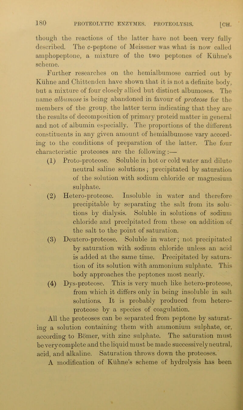 though the reactions of the latter have not been very fully described. The c-peptone of Meissner was what is now called amphopeptone, a mixture of the two peptones of Kuhne’s scheme. Further researches on the hemialbumose carried out by Klihne and Chittenden have shown that it is not a definite body, but a mixture of four closely allied but distinct albumoses. The name albumose is being abandoned in favour of proteose for the members of the group, the latter term indicating that they are the results of decomposition of primary proteid matter in general and not of albumin especially. The proportions of the different constituents in any given amount of hemialbumose vary accord- ing to the conditions of preparation of the latter. The four characteristic proteoses are the following:— (1) Proto-proteose. Soluble in hot or cold water and dilute neutral saline solutions; precipitated by saturation of the solution with sodium chloride or magnesium sulphate. (2) Hetero-proteose. Insoluble in water and therefore jDrecipitable by sejiarating the salt from its solu- tions by dialysis. Soluble in solutions of sodium chloride and precipitated from these on addition of the salt to the point of saturation. (3) Deutero-proteose. Soluble in water; not precipitated by saturation with sodium chloride unless an acid is added at the same time. Precipitated by satura- tion of its solution with ammonium sulphate. This body approaches the peptones most nearly. (4) Dys-proteose. This is very much like hetero-proteose, from which it differs only in being insoluble in salt solutions. It is probably produced from hetero- proteose by a species of coagulation. All the proteoses can be separated from peptone by saturat- ing a solution containing them with ammonium sulphate, or, according to Bomer, with zinc sulphate. The saturation must be very complete and the liquid must be made successively neutral, acid, and alkaline. Saturation throws down the proteoses. A modification of Kuhne’s scheme of hydrolysis has been