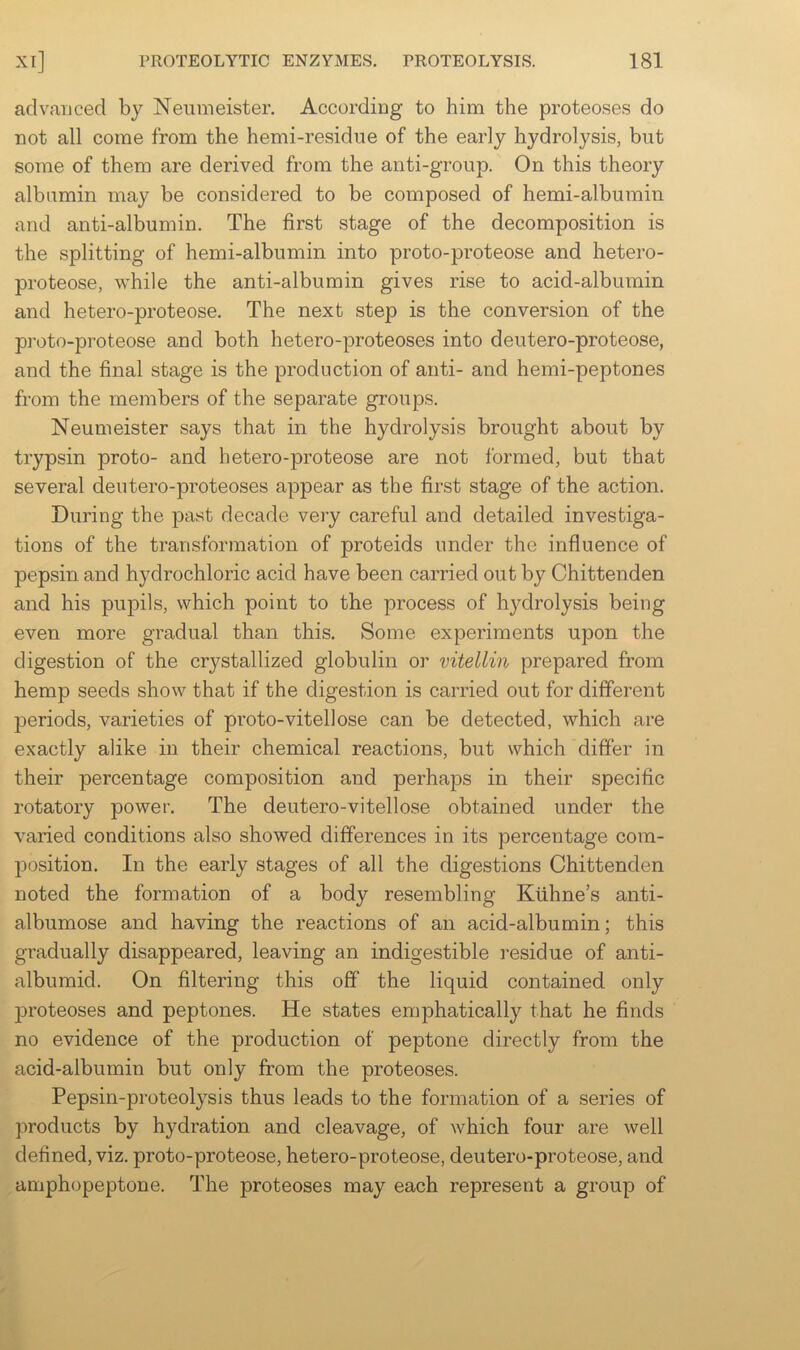 aclvauced b}^ Neumeister. According to him the proteoses do not all come from the hemi-residue of the early hydrolysis, but some of them are derived from the anti-group. On this theory albumin may be considered to be composed of hemi-albumin and anti-albumin. The first stage of the decomposition is the splitting of hemi-albumin into proto-proteose and hetero- proteose, while the anti-albumin gives rise to acid-albumin and hetero-proteose. The next step is the conversion of the pi'oto-proteose and both hetero-proteoses into deutero-proteose, and the final stage is the production of anti- and hemi-peptones from the members of the separate groups. Neumeister says that in the hydrolysis brought about by trypsin proto- and hetero-proteose are not formed, but that several deutero-proteoses appear as the first stage of the action. During the past decade very careful and detailed investiga- tions of the transformation of proteids under the influence of pepsin and hydrochloric acid have been carried out by Chittenden and his pupils, which point to the process of hydrolysis being even more gradual than this. Some experiments upon the digestion of the crystallized globulin or vitellin prepared from hemp seeds show that if the digestion is carried out for different periods, varieties of proto-vitellose can be detected, which are exactly alike in their chemical reactions, but which differ in their percentage composition and perhaps in their specific rotatory power. The deutero-vitellose obtained under the varied conditions also showed differences in its percentage com- position. In the early stages of all the digestions Chittenden noted the formation of a body resembling Kiihne’s anti- albumose and having the reactions of an acid-albumin; this gradually disappeared, leaving an indigestible residue of anti- albumid. On filtering this off the liquid contained only jDroteoses and peptones. He states emphatically that he finds no evidence of the production of peptone directly from the acid-albumin but only from the proteoses. Pepsin-proteolysis thus leads to the formation of a series of products by hydration and cleavage, of which four are well defined, viz. proto-proteose, hetero-proteose, deutero-proteose, and amphopeptone. The proteoses may each represent a group of