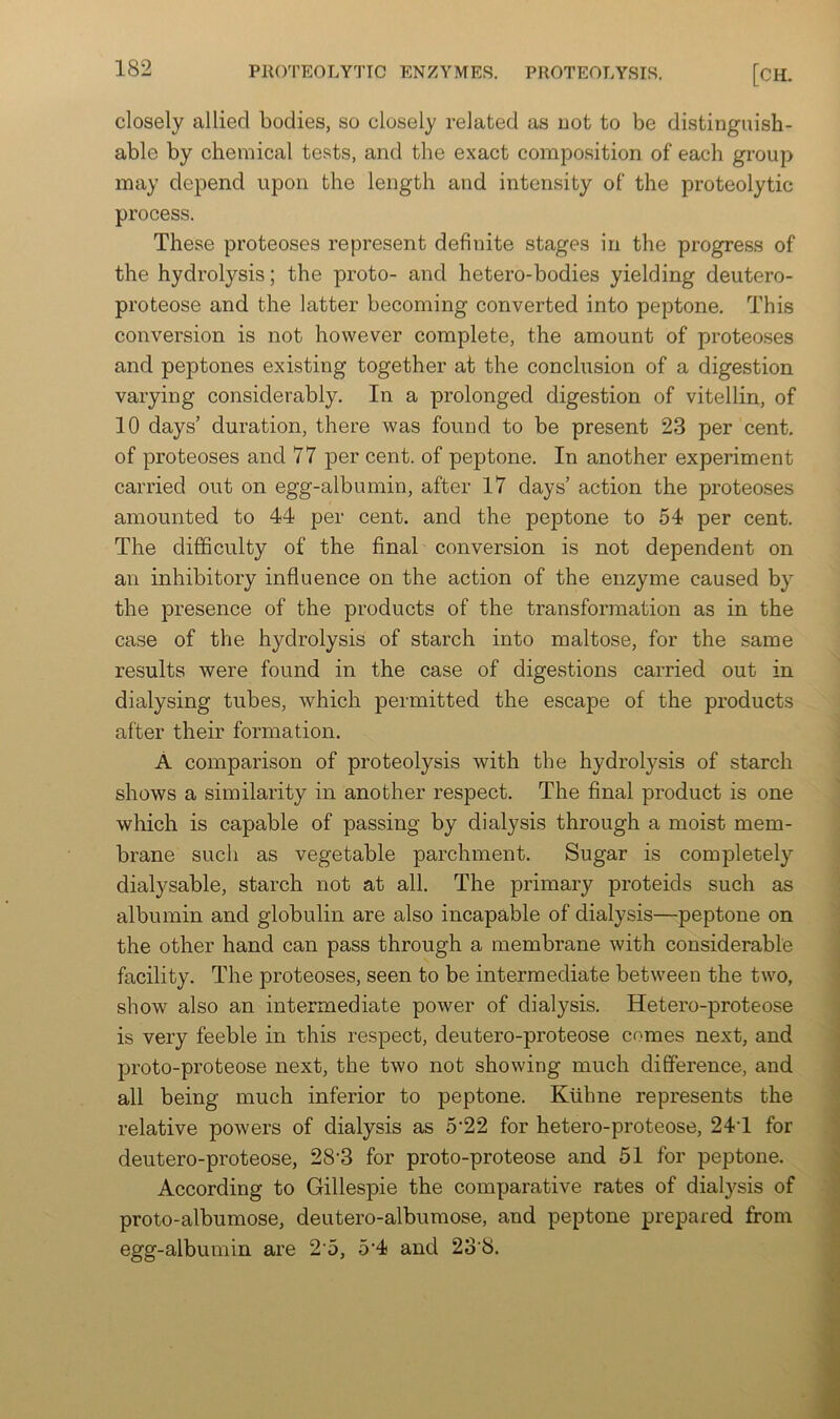 closely allied bodies, so closely related as uot to be distinguish- able by chemical tests, and the exact composition of each group may depend upon the length and intensity of the proteolytic process. These proteoses represent definite stages in the progress of the hydrolysis; the proto- and hetero-bodies yielding deutero- proteose and the latter becoming converted into peptone. This conversion is not however complete, the amount of proteoses and peptones existing together at the conclusion of a digestion varying considerably. In a prolonged digestion of vitellin, of 10 days’ duration, there was found to be present 23 per cent, of proteoses and 77 per cent, of peptone. In another experiment carried out on egg-albumin, after 17 days’ action the proteoses amounted to 44 per cent, and the peptone to 54 per cent. The difficulty of the final conversion is not dependent on an inhibitory influence on the action of the enzyme caused by the presence of the products of the transformation as in the case of the hydrolysis of starch into maltose, for the same results were found in the case of digestions carried out in dialysing tubes, which permitted the escape of the products after their formation. A comparison of proteolysis with the hydrolysis of starch shows a similarity in another respect. The final product is one which is capable of passing by dialysis through a moist mem- brane such as vegetable parchment. Sugar is completely dialysable, starch not at all. The primary proteids such as albumin and globulin are also incapable of dialysis—peptone on the other hand can pass through a membrane with considerable facility. The proteoses, seen to be intermediate betw’een the two, show also an intermediate power of dialysis. Hetero-proteose is very feeble in this respect, deutero-proteose comes next, and proto-proteose next, the two not showing much diSerence, and all being much inferior to peptone. Klihne represents the relative powers of dialysis as 5‘22 for hetero-proteose, 24T for deutero-proteose, 28'3 for proto-proteose and 51 for peptone. According to Gillespie the comparative rates of dialysis of proto-albumose, deutero-albumose, and peptone prepared from egg-albumin are 2 5, 5‘4 and 23‘8.