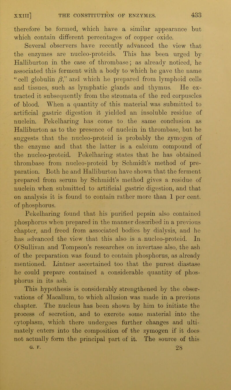 therefore be formed, which have a similar appearance but which contain different percentages of copper oxide. Several observers have recently advanced the view that the enzymes are nucleo-proteids. This has been urged by Halliburton in the case of thrombase; as already noticed, he associated this ferment with a body to which he gave the name “ cell globulin /3,” and which he prepared from lymphoid cells and tissues, such as lymphatic glands and thymus. He ex- tracted it subsequently from the stromata of the red corpuscles of blood. When a quantity of this material was submitted to artificial gastric digestion it yielded an insoluble residue of nuclein. Pekelharing has come to the same conclusion as Halliburton as to the presence of nuclein in thrombase, but he suggests that the nucleo-proteid is probably the zymogen of the enzyme and that the latter is a calcium compound of the nucleo-proteid. Pekelharing states that he has obtained thrombase from nucleo-proteid by Schmidt’s method of pre- paration. Both he and Halliburton have shown that the ferment prepared from serum by Schmidt’s method gives a residue of nuclein when submitted to artificial gastric digestion, and that on analysis it is found to contain rather more than 1 per cent, of phosphorus. Pekelharing found that his purified pepsin also contained phosphorus when prepared in the manner described in a previous chapter, and freed from associated bodies by dialysis, and he has advanced the view that this also is a nucleo-proteid. In O’Sullivan and Tompson’s researches on invertase also, the ash of the preparation was found to contain phosphorus, as already mentioned. Lintner ascertained too that the purest diastase he could prepare contained a considerable quantity of phos- phorus in its ash. This hypothesis is considerably strengthened by the obser- vations of Macallum, to which allusion was made in a previous chapter. The nucleus has been shown by him to initiate the process of secretion, and to excrete some material into the cytoplasm, which there undergoes further changes and ulti- mately enters into the composition of the zymogen if it does not actually form the principal part of it. The source of this G. F. 28
