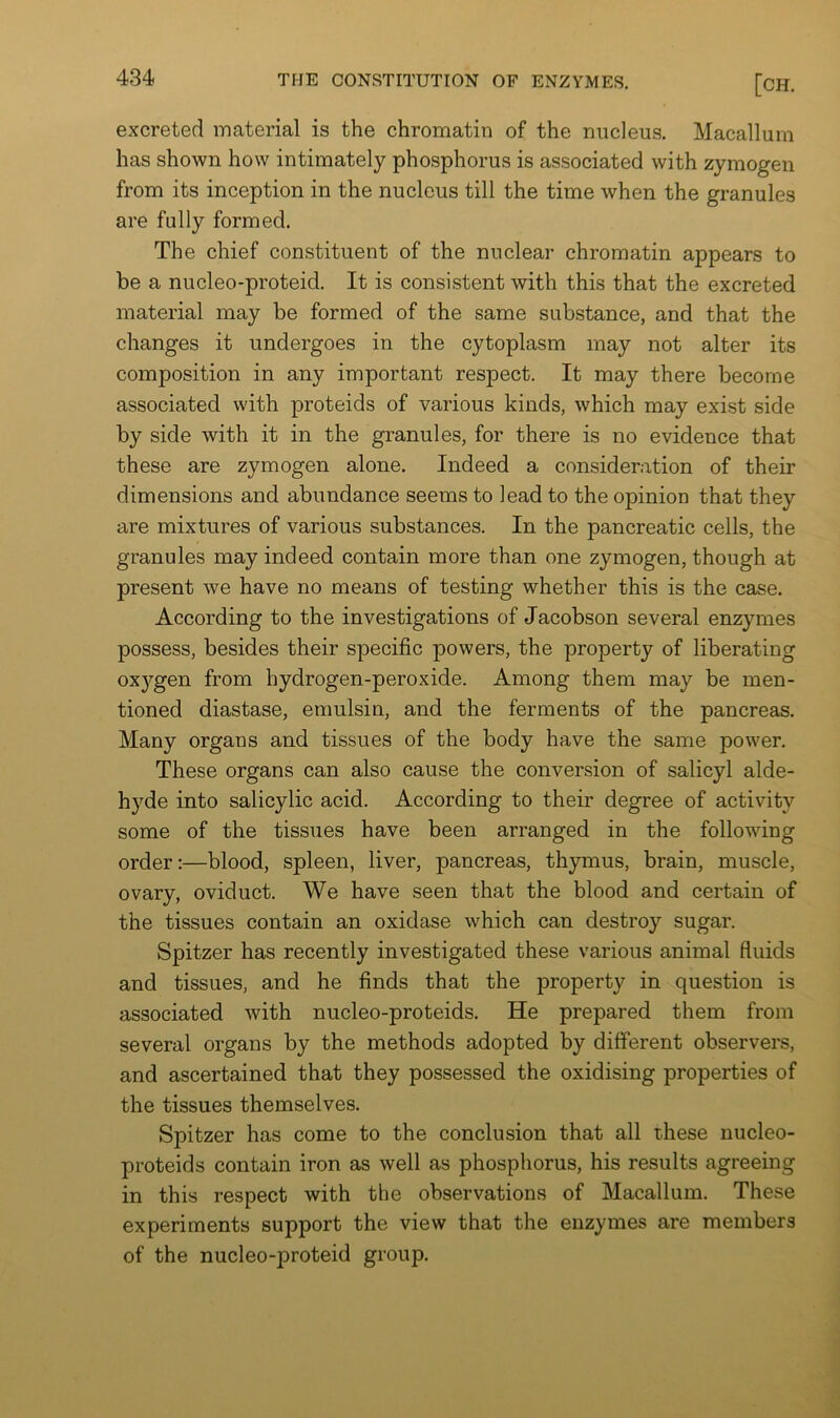 excreted material is the chromatin of the nucleus. Macallum has shown how intimately phosphorus is associated with zymogen from its inception in the nucleus till the time when the granules are fully formed. The chief constituent of the nuclear chromatin appears to be a nucleo-proteid. It is consistent with this that the excreted material may be formed of the same substance, and that the changes it undergoes in the cytoplasm may not alter its composition in any important respect. It may there become associated with proteids of various kinds, which may exist side by side with it in the granules, for there is no evidence that these are zymogen alone. Indeed a consideration of their dimensions and abundance seems to lead to the opinion that they are mixtures of various substances. In the pancreatic cells, the granules may indeed contain more than one zymogen, though at present we have no means of testing whether this is the case. According to the investigations of Jacobson several enzymes possess, besides their specific powers, the property of liberating ox5’’gen from hydrogen-peroxide. Among them may be men- tioned diastase, emulsin, and the ferments of the pancreas. Many organs and tissues of the body have the same power. These organs can also cause the conversion of salicyl alde- hyde into salicylic acid. According to their degree of activity some of the tissues have been arranged in the following order:—blood, spleen, liver, pancreas, thymus, brain, muscle, ovary, oviduct. We have seen that the blood and certain of the tissues contain an oxidase which can destroy sugar. Spitzer has recently investigated these various animal fluids and tissues, and he finds that the property in question is associated with nucleo-proteids. He prepared them from several organs by the methods adopted by different observers, and ascertained that they possessed the oxidising properties of the tissues themselves. Spitzer has come to the conclusion that all these nucleo- proteids contain iron as well as phosphorus, his results agreeing in this respect with the observations of Macallum. These experiments support the view that the enzymes are members of the nucleo-proteid group.