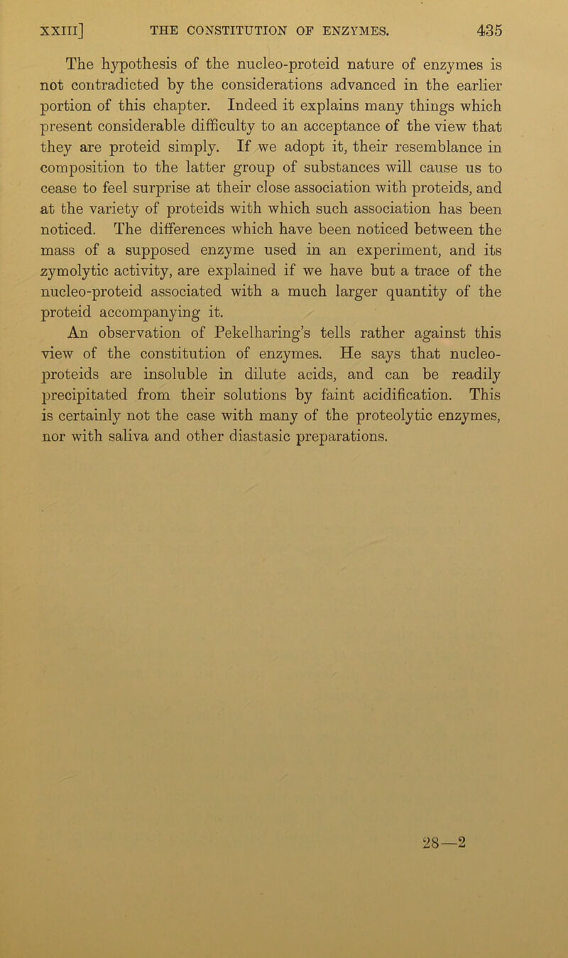 The hypothesis of the nucleo-proteid nature of enzymes is not contradicted by the considerations advanced in the earlier portion of this chapter. Indeed it explains many things which present considerable difficulty to an acceptance of the view that they are proteid simply. If we adopt it, their resemblance in composition to the latter group of substances will cause us to cease to feel surprise at their close association with proteids, and at the variety of proteids with which such association has been noticed. The differences which have been noticed between the mass of a supposed enzyme used in an experiment, and its zymolytic activity, are explained if we have but a trace of the nucleo-proteid associated with a much larger quantity of the proteid accompanying it. An observation of Pekelharing’s tells rather against this view of the constitution of enzymes. He says that nucleo- proteids are insoluble in dilute acids, and can be readily precipitated from their solutions by faint acidification. This is certainly not the case with many of the proteolytic enzymes, nor with saliva and other diastasic preparations. 28—2