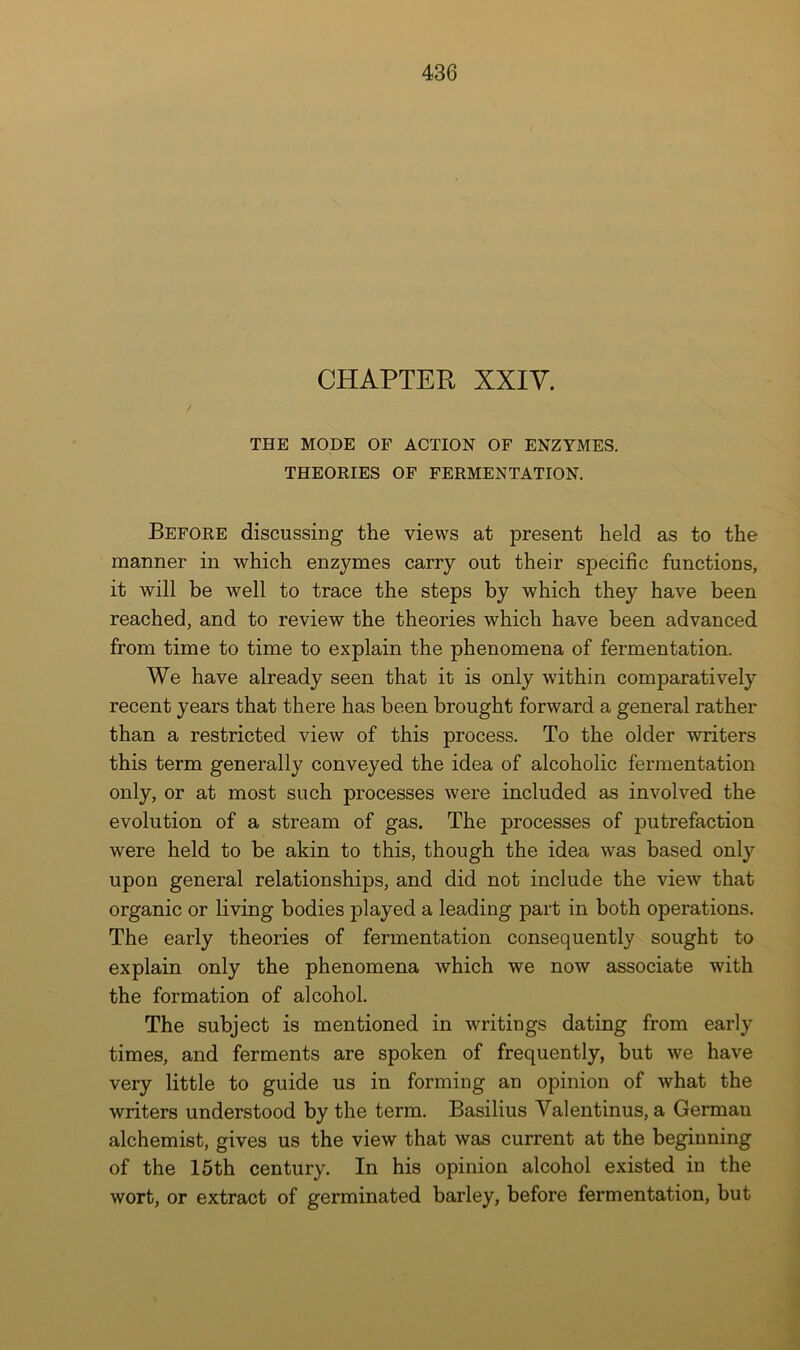 CHAPTER XXiy. THE MODE OF ACTION OF ENZYMES. THEORIES OF FERMENTATION. Before discussing the views at present held as to the manner in which enzymes carry out their specific functions, it will be well to trace the steps by which they have been reached, and to review the theories which have been advanced from time to time to explain the phenomena of fermentation. We have already seen that it is only within comparatively recent years that there has been brought forward a general rather than a restricted view of this process. To the older writers this term generally conveyed the idea of alcoholic fermentation only, or at most such processes were included as involved the evolution of a stream of gas. The processes of putrefaction were held to be akin to this, though the idea was based only upon general relationships, and did not include the view that organic or living bodies played a leading part in both operations. The early theories of fermentation consequently sought to explain only the phenomena which we now associate with the formation of alcohol. The subject is mentioned in writings dating from early times, and ferments are spoken of frequently, but we have very little to guide us in forming an opinion of what the writers understood by the term. Basilius Valentinus, a German alchemist, gives us the view that was current at the beginning of the 15th century. In his opinion alcohol existed in the wort, or extract of germinated barley, before fermentation, but