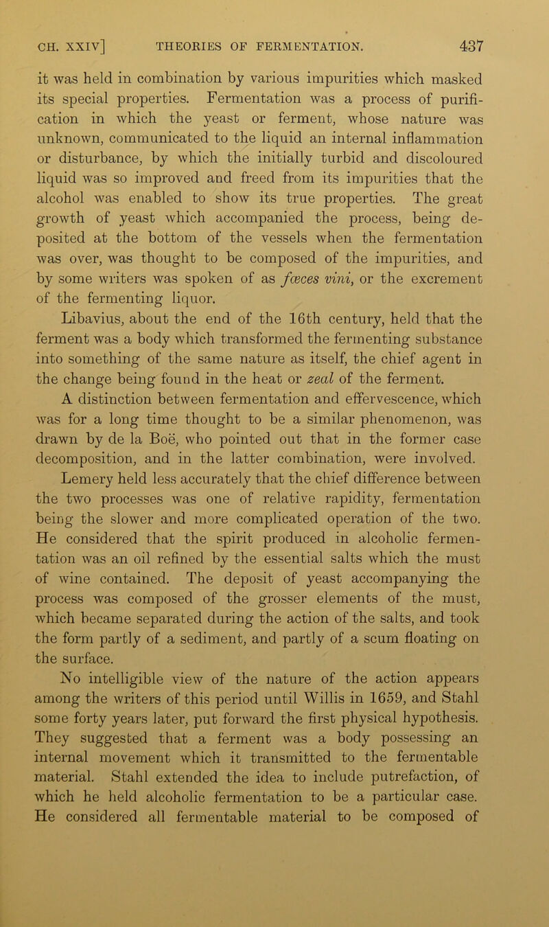 it was held in combination by various impurities which masked its special properties. Fermentation was a process of purifi- cation in which the yeast or ferment, whose nature was unknown, communicated to the liquid an internal inflammation or disturbance, by which the initially turbid and discoloured liquid was so improved and freed from its impurities that the alcohol was enabled to show its true properties. The great growth of yeast which accompanied the process, being de- posited at the bottom of the vessels when the fermentation was over, was thought to be composed of the impurities, and by some writers was spoken of as fceces vini, or the excrement of the fermenting liquor. Libavius, about the end of the 16th century, held that the ferment was a body which transformed the fermenting substance into something of the same nature as itself, the chief agent in the change being found in the heat or zeal of the ferment. A distinction between fermentation and effervescence, which was for a long time thought to be a similar phenomenon, was drawn by de la Boe, who pointed out that in the former case decomposition, and in the latter combination, were involved. Lemery held less accurately that the chief difference between the two processes was one of relative rapidity, fermentation being the slower and more complicated operation of the two. He considered that the spirit produced in alcoholic fermen- tation was an oil refined by the essential salts which the must of wine contained. The deposit of yeast accompanying the process was composed of the grosser elements of the must, which became separated during the action of the salts, and took the form partly of a sediment, and partly of a scum floating on the surface. No intelligible view of the nature of the action appears among the writers of this period until Willis in 1659, and Stahl some forty years later, put forward the first physical hypothesis. They suggested that a ferment was a body possessing an internal movement which it transmitted to the fermentable material. Stahl extended the idea to include putrefaction, of which he held alcoholic fermentation to be a particular case. He considered all fermentable material to be composed of