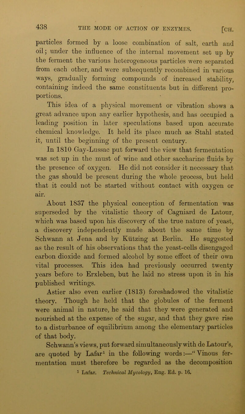 particles formed by a loose combination of salt, earth and oil; under the influence of the internal movement set up by the ferment the various heterogeneous particles were separated from each other, and were subsequently recombined in various ways, gradually forming compounds of increased stability, containing indeed the same constituents but in different pro- portions. This idea of a physical movement or vibration shows a great advance upon any earlier hypothesis, and has occupied a leading position in later speculations based upon accurate chemical knowledge. It held its place much as Stahl stated it, until the beginning of the present century. In 1810 Gay-Lussac put forward the view that fermentation was set up in the must of wine and other saccharine fluids by the presence of oxygen. He did not consider it necessary that the gas should be present during the whole process, but held that it could not be started without contact with oxygen or air. About 1837 the physical conception of fermentation was superseded by the vitalistic theory of Cagniard de Latour, which was based upon his discovery of the true nature of yeast, a discovery independently made about the same time by Schwann at Jena and by Klitzing at Berlin. He suggested as the result of his observations that the yeast-cells disengaged carbon dioxide and formed alcohol by some effect of their own vital processes. This idea had previously occurred twenty years before to Erxleben, but he laid no stress upon it in his published writings. Astier also even earlier (1813) foreshadowed the vitalistic theory. Though he held that the globules of the ferment were animal in nature, he said that they were generated and nourished at the expense of the sugar, and that they gave rise to a disturbance of equilibrium among the elementary particles of that body. Schwann’s views, put forward simultaneously with de Latour’s, are quoted by Lafar^ in the following words:—“Vinous fer- mentation must therefore be regarded as the decomposition ^ Lafar. Technical Mycology, Eng. Ed. p. 16.