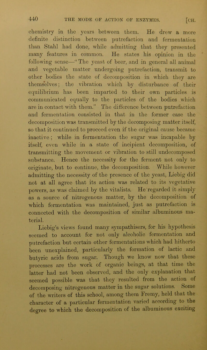 chemistry in the years between them. He drew a more definite distinction between putrefaction and fermentation than Stahl had done, while admitting that they presented many features in common. He states his opinion in the following sense—“ The yeast of beer, and in general all animal and vegetable matter undergoing putrefaction, transmit to other bodies the state of decomposition in which they are themselves; the vibration which by disturbance of their equilibrium has been imparted to their own particles is communicated equally to the particles of the bodies which are in contact with them.” The difference between putrefaction and fermentation consisted in that in the former case the decomposition was transmitted by the decomposing matter itself, so that it continued to proceed even if the original cause became inactive ; while in fermentation the sugar was incapable by itself, even while in a state of incipient decomposition, of transmitting the movement or vibration to still undecomposed substance. Hence the necessity for the ferment not only to originate, but to continue, the decomposition. While however admitting the necessity of the presence of the yeast, Liebig did not at all agree that its action was related to its vegetative powers, as was claimed by the vitalists. He regarded it simply as a source of nitrogenous matter, by the decomposition of which fermentation was maintained, just as putrefaction is connected with the decomposition of similar albuminous ma- terial. Liebig’s views found many sympathisers, for his hypothesis seemed to account for not only alcoholic fermentation and putrefaction but certain other fermentations which had hitherto been unexplained, particularly the formation of lactic and butyric acids from sugar. Though we know now that these processes are the work of organic beings, at that time the latter had not been observed, and the only explanation that seemed possible was that they resulted from the action of decomposing nitrogenous matter in the sugar solutions. Some of the writers of this school, among them Fremy, held that the character of a particular fermentation varied according to the degree to which the decomposition of the albuminous exciting
