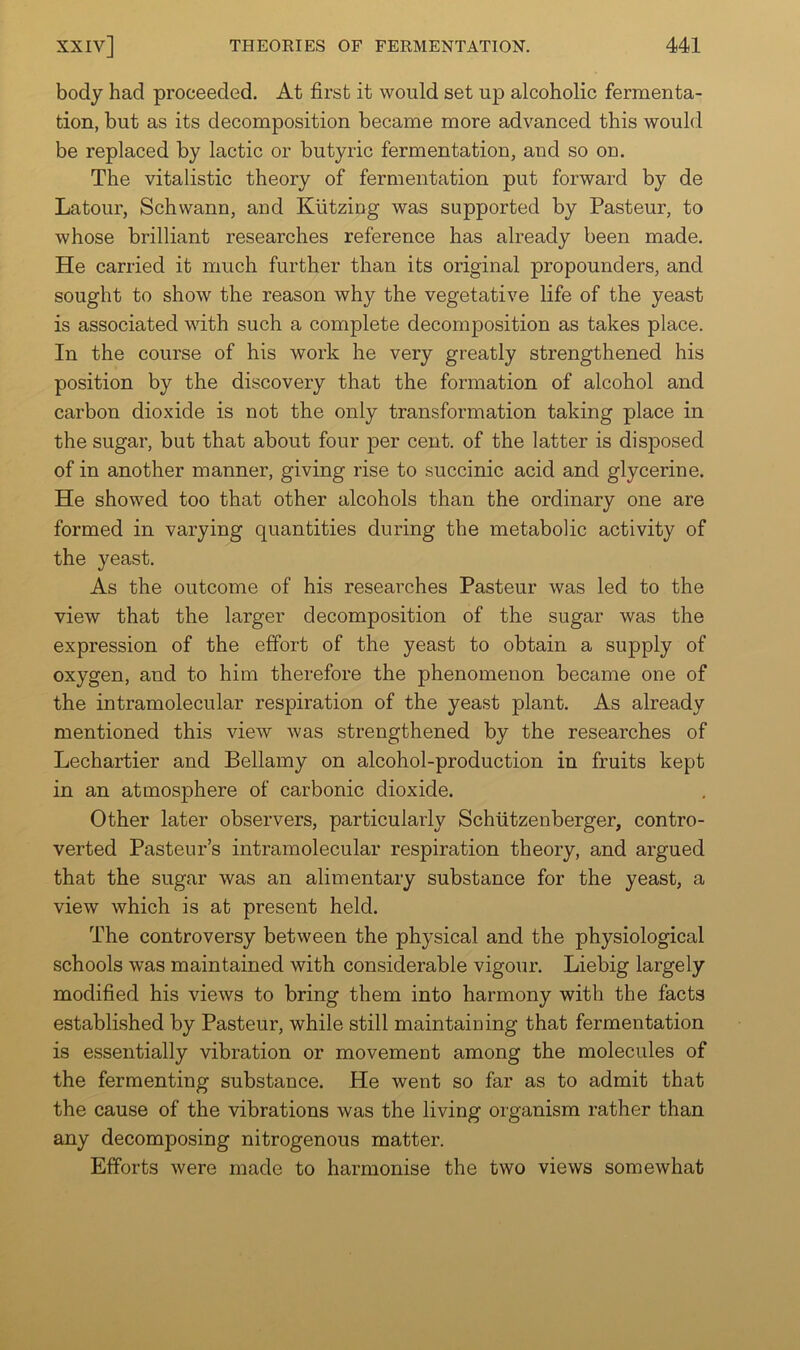 body had proceeded. At first it would set up alcoholic fermenta- tion, but as its decomposition became more advanced this would be replaced by lactic or butyric fermentation, and so on. The vitalistic theory of fermentation put forward by de Latour, Schwann, and Klitzing was supported by Pasteur, to whose brilliant researches reference has already been made. He carried it much further than its original propounders, and sought to show the reason why the vegetative life of the yeast is associated with such a complete decomposition as takes place. In the course of his work he very greatly strengthened his position by the discovery that the formation of alcohol and carbon dioxide is not the only transformation taking place in the sugar, but that about four per cent, of the latter is disposed of in another manner, giving rise to succinic acid and glycerine. He showed too that other alcohols than the ordinary one are formed in varying quantities during the metabolic activity of the yeast. As the outcome of his researches Pasteur was led to the view that the larger decomposition of the sugar was the expression of the effort of the yeast to obtain a supply of oxygen, and to him therefore the phenomenon became one of the intramolecular respiration of the yeast plant. As already mentioned this view was strengthened by the researches of Lechartier and Bellamy on alcohol-production in fruits kept in an atmosphere of carbonic dioxide. Other later observers, particularly Schtitzenberger, contro- verted Pasteur’s intramolecular respiration theory, and argued that the sugar was an alimentary substance for the yeast, a view which is at present held. The controversy between the physical and the physiological schools was maintained with considerable vigour. Liebig largely modified his views to bring them into harmony with the facts established by Pasteur, while still maintaining that fermentation is essentially vibration or movement among the molecules of the fermenting substance. He went so far as to admit that the cause of the vibrations was the living organism rather than any decomposing nitrogenous matter. Efforts were made to harmonise the two views somewhat