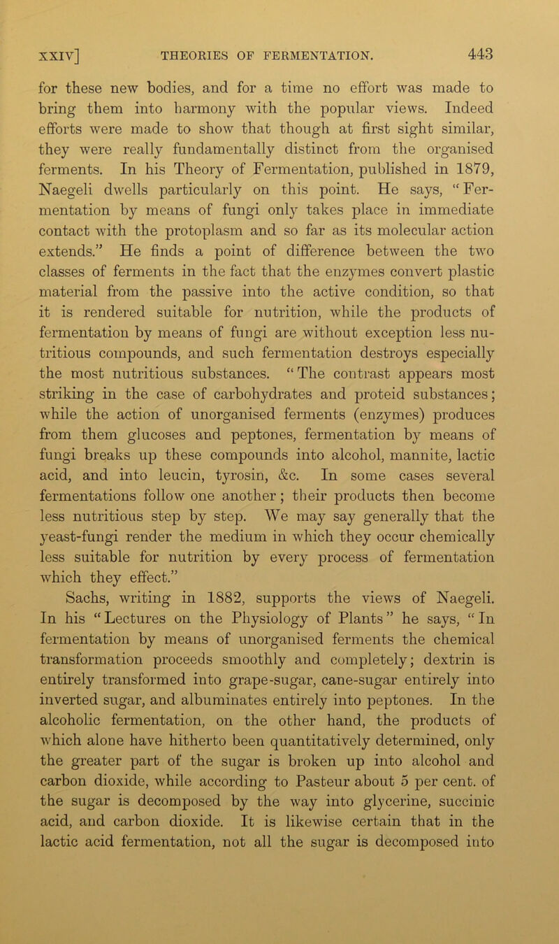 for these new bodies, and for a time no effort was made to bring them into harmony with the popular views. Indeed efforts were made to show that though at first sight similar, they were really fundamentally distinct from the organised ferments. In his Theory of Fermentation, published in 1879, Naegeli dwells particularly on this point. He says, “Fer- mentation by means of fungi only takes place in immediate contact with the protoplasm and so far as its molecular action extends.” He finds a point of difference between the two classes of ferments in the fact that the enzymes convert plastic material from the passive into the active condition, so that it is rendered suitable for nutrition, while the products of fermentation by means of fuogi are without exception less nu- tritious compounds, and such fermentation destroys especially the most nutritious substances. “ The contrast appears most striking in the case of carbohydrates and proteid substances; while the action of unorganised ferments (enzymes) produces from them glucoses and peptones, fermentation by means of fungi breaks up these compounds into alcohol, mannite, lactic acid, and into leucin, tyrosin, &c. In some cases several fermentations follow one another; their products then become less nutritious step by step. We may say generally that the yeast-fungi render the medium in which they occur chemically less suitable for nutrition by every process of fermentation which they effect.” Sachs, writing in 1882, supports the views of Naegeli. In his “Lectures on the Physiology of Plants” he says, “In fermentation by means of unorganised ferments the chemical transformation proceeds smoothly and completely; dextrin is entirely transformed into grape-sugar, cane-sugar entirely into inverted sugar, and albuminates entirely into peptones. In the alcoholic fermentation, on the other hand, the products of which alone have hitherto been quantitatively determined, only the greater part of the sugar is broken up into alcohol and carbon dioxide, while according to Pasteur about 5 per cent, of the sugar is decomposed by the way into glycerine, succinic acid, and carbon dioxide. It is likewise certain that in the lactic acid fermentation, not all the sugar is decomposed into