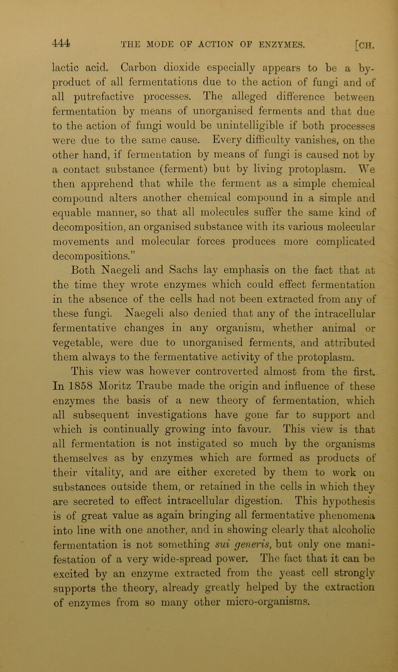 lactic acid. Carbon dioxide especially appears to be a by- product of all fermentations due to the action of fungi and of all putrefactive processes. The alleged difference between fermentation by means of unorganised ferments and that due to the action of fungi would be unintelligible if both processes were due to the same cause. Every difficulty vanishes, on the other hand, if fermentation by means of fungi is caused not by a contact substance (ferment) but by living protoplasm. We then apprehend that while the ferment as a simple chemical compound alters another chemical compound in a simple and equable manner, so that all molecules suffer the same kind of decomposition, an organised substance with its various molecular movements and molecular forces produces more complicated decompositions.” Both Naegeli and Sachs lay emphasis on the fact that at the time they wrote enzymes which could effect fermentation in the absence of the cells had not been extracted from any of these fungi. Naegeli also denied that any of the intracellular fermentative changes in any organism, whether animal or vegetable, were due to unorganised ferments, and attributed them always to the fermentative activity of the protoplasm. This view was however controverted almost from the first. In 1858 Moritz Traube made the origin and influence of these enzymes the basis of a new theory of fermentation, which all subsequent investigations have gone far to support and which is continually growing into favour. This view is that all fermentation is not instigated so much by the organisms themselves as by enzymes which are formed as products of their vitality, and are either excreted by them to work on substances outside them, or retained in the cells in which they are secreted to effect intracellular digestion. This hypothesis is of great value as again bringing all fermentative phenomena into line with one another, and in showing clearly that alcoholic fermentation is not something sui generis, but only one mani- festation of a very wide-spread povrer. The fact that it can be excited by an enzyme extracted from the yeast cell strongly supports the theory, already greatly helped by the extraction of enzymes from so many other micro-organisms.