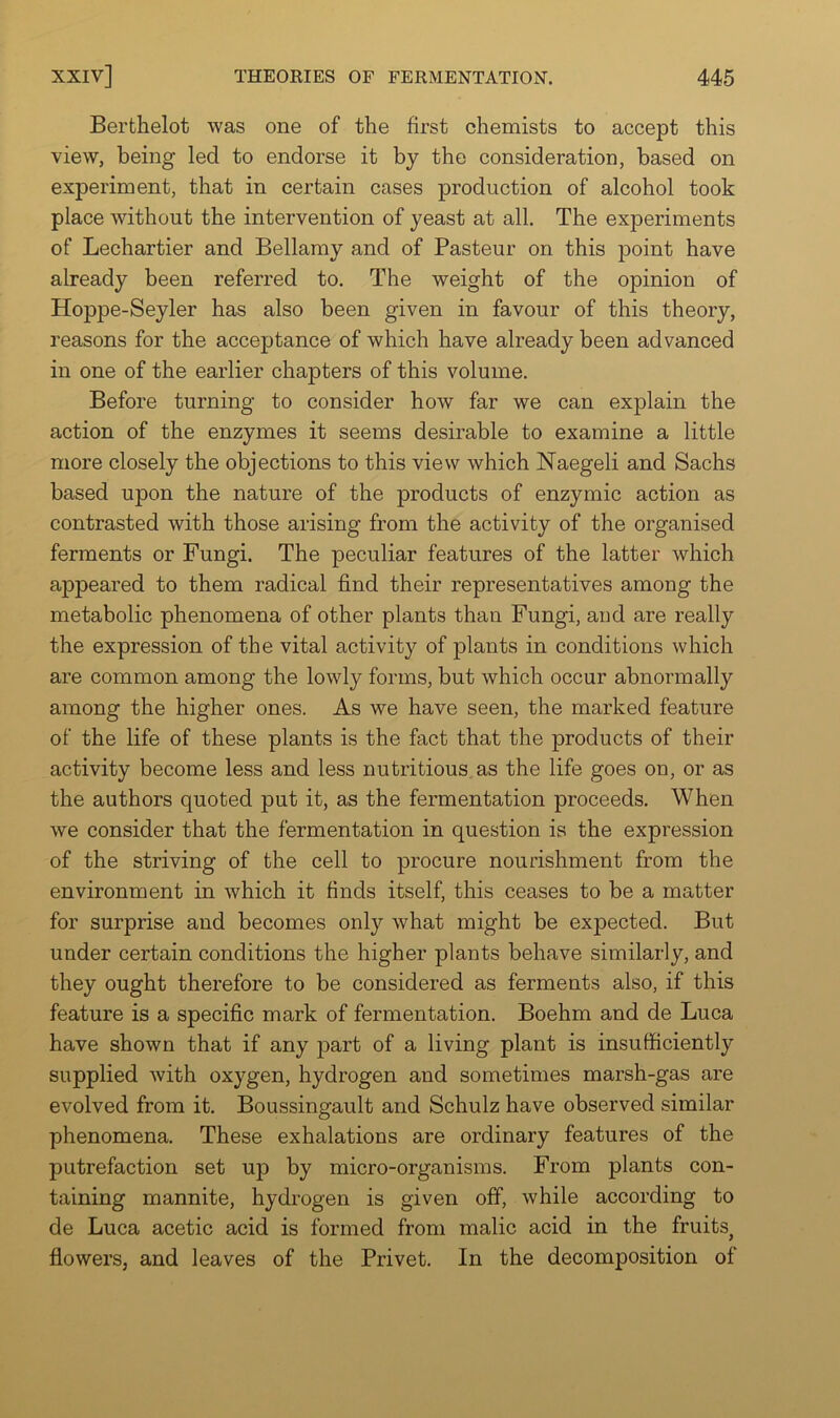 Berthelot was one of the first chemists to accept this view, being led to endorse it by the consideration, based on experiment, that in certain cases production of alcohol took place without the intervention of yeast at all. The experiments of Lechartier and Bellamy and of Pasteur on this point have already been referred to. The weight of the opinion of Hoppe-Seyler has also been given in favour of this theory, reasons for the acceptance of which have already been advanced in one of the earlier chapters of this volume. Before turning to consider how far we can explain the action of the enzymes it seems desirable to examine a little more closely the objections to this view which Naegeli and Sachs based upon the nature of the products of enzymic action as contrasted with those arising from the activity of the organised ferments or Fungi. The peculiar features of the latter which appeared to them radical find their representatives among the metabolic phenomena of other plants than Fungi, and are really the expression of the vital activity of plants in conditions which are common among the lowly forms, but which occur abnormally among the higher ones. As we have seen, the marked feature of the life of these plants is the fact that the products of their activity become less and less nutritious as the life goes on, or as the authors quoted put it, as the fermentation proceeds. When we consider that the fermentation in question is the expression of the striving of the cell to procure nourishment from the environment in which it finds itself, this ceases to be a matter for surprise and becomes only what might be expected. But under certain conditions the higher plants behave similarly, and they ought therefore to be considered as ferments also, if this feature is a specific mark of fermentation. Boehm and de Luca have shown that if any j^art of a living plant is insufficiently supplied with oxygen, hydrogen and sometimes marsh-gas are evolved from it. Boussingault and Schulz have observed similar phenomena. These exhalations are ordinary features of the putrefaction set up by micro-organisms. From plants con- taining mannite, hydrogen is given off, while according to de Luca acetic acid is formed from malic acid in the fruits^ flowers, and leaves of the Privet. In the decomposition of