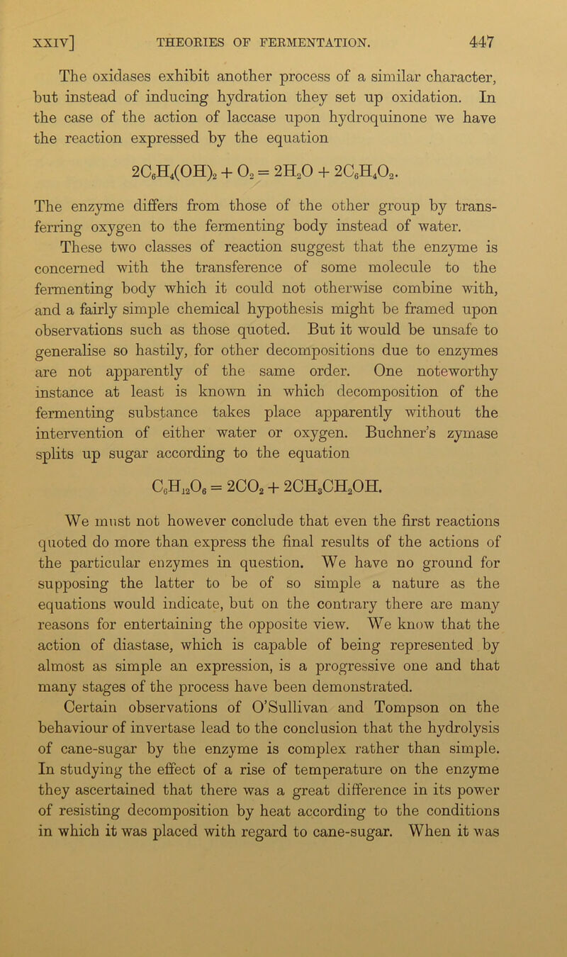 The oxidases exhibit another process of a similar character, but instead of inducing hydration they set up oxidation. In the case of the action of laccase upon hydroquinone we have the reaction expressed by the equation 2C6B[4(0B[)2 + O2 = 2H2O + 2C6H4O2. The enzyme differs from those of the other group by trans- ferring oxygen to the fermenting body instead of water. These two classes of reaction suggest that the enzyme is concerned with the transference of some molecule to the fermenting body which it could not otherwise combine with, and a fairly simple chemical hypothesis might be framed upon observations such as those quoted. But it would be unsafe to generalise so hastily, for other decompositions due to enzymes are not apparently of the same order. One noteworthy instance at least is known in which decomposition of the fermenting substance takes place apparently without the intervention of either water or oxygen. Buchner’s zymase splits up sugar according to the equation C„H,206 = 2CO2 + 2CH3CH2OH. We must not however conclude that even the first reactions quoted do more than express the final results of the actions of the particular enzymes in question. We have no ground for supposing the latter to be of so simple a nature as the equations would indicate, but on the contrary there are many reasons for entertaining the opposite view. We know that the action of diastase, which is capable of being represented by almost as simple an expression, is a progressive one and that many stages of the process have been demonstrated. Certain observations of O’Sullivan and Tompson on the behaviour of invertase lead to the conclusion that the hydrolysis of cane-sugar by the enzyme is complex rather than simple. In studying the effect of a rise of temperature on the enzyme they ascertained that there was a great difference in its power of resisting decomposition by heat according to the conditions in which it was placed with regard to cane-sugar. When it was