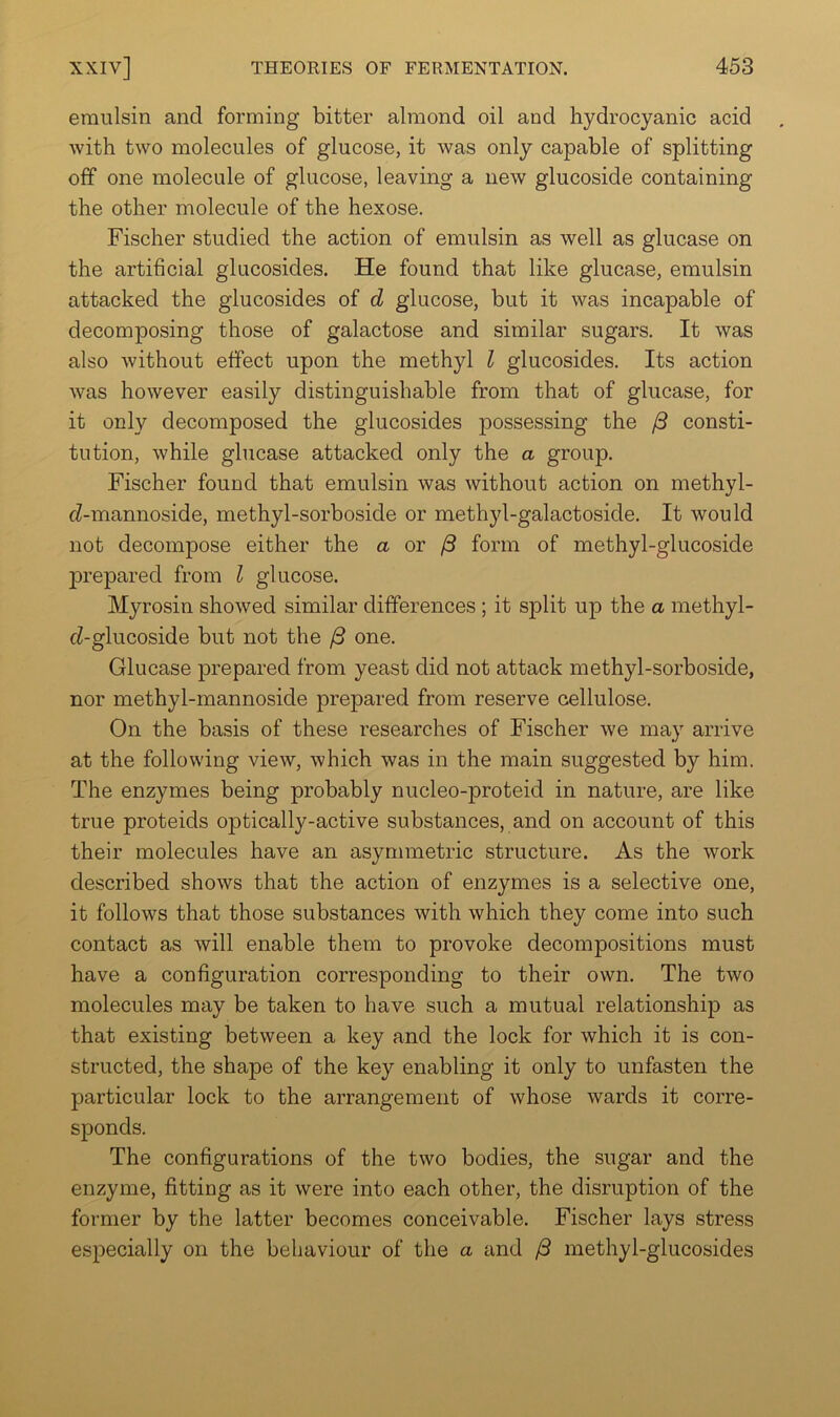 emulsin and forming bitter almond oil and hydrocyanic acid with two molecules of glucose, it was only capable of splitting off one molecule of glucose, leaving a new glucoside containing the other molecule of the hexose. Fischer studied the action of emulsin as well as glucase on the artificial glucosides. He found that like glucase, emulsin attacked the glucosides of d glucose, but it was incapable of decomposing those of galactose and similar sugars. It was also without effect upon the methyl I glucosides. Its action was however easily distinguishable from that of glucase, for it only decomposed the glucosides possessing the /3 consti- tution, while glucase attacked only the a group. Fischer found that emulsin was without action on methyl- cZ-mannoside, methyl-sorboside or methyl-galactoside. It would not decompose either the a or /3 form of methyl-glucoside prepared from Z glucose. Myrosin showed similar differences ; it split up the a methyl- rZ-glucoside but not the ^ one. Glucase prepared from yeast did not attack methyl-sorboside, nor methyl-mannoside prepared from reserve cellulose. On the basis of these researches of Fischer we may arrive at the following view, which was in the main suggested by him. The enzymes being probably nucleo-proteid in nature, are like true proteids optically-active substances, and on account of this their molecules have an asymmetric structure. As the work described shows that the action of enzymes is a selective one, it follows that those substances with which they come into such contact as will enable them to provoke decompositions must have a configuration corresponding to their own. The two molecules may be taken to have such a mutual relationship as that existing between a key and the lock for which it is con- structed, the shape of the key enabling it only to unfasten the particular lock to the arrangement of whose wards it corre- sponds. The configurations of the two bodies, the sugar and the enzyme, fitting as it were into each other, the disruption of the former by the latter becomes conceivable. Fischer lays stress especially on the behaviour of the a and ^ methyl-glucosides