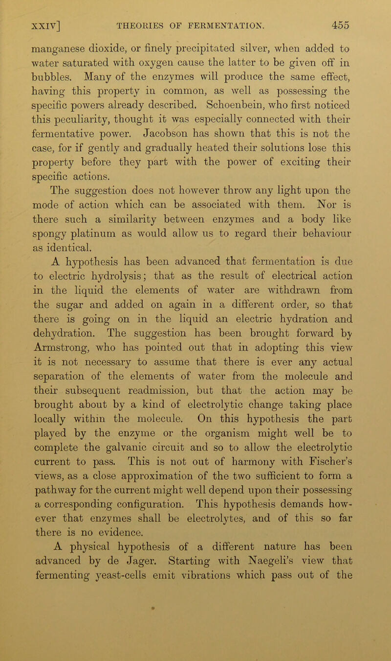 manganese dioxide, or finely precipitated silver, when added to water saturated with oxygen cause the latter to be given off in bubbles. Many of the enzymes will produce the same effect, having this property in common, as well as possessing the specific powers already described. Schoenbein, who first noticed this peculiarity, thought it was especially connected with their fermentative power. Jacobson has shown that this is not the case, for if gently and gradually heated their solutions lose this property before they part with the power of exciting their specific actions. The suggestion does not however throw any light upon the mode of action which can be associated with them. Nor is there such a similarity between enzymes and a body like spongy platinum as would allow us to regard their behaviour as identical. A hypothesis has been advanced that fermentation is due to electric hydrolysis; that as the result of electrical action in the liquid the elements of water are withdrawn from the sugar and added on again in a different order, so that there is going on in the liquid an electric hydration and dehydration. The suggestion has been brought forward by Armstrong, who has pointed out that in adopting this view it is not necessary to assume that there is ever any actual separation of the elements of water from the molecule and their subsequent readmission, but that the action may be brought about by a kind of electrolytic change taking place locally within the molecule. On this hypothesis the part played by the enzyme or the organism might well be to complete the galvanic circuit and so to allow the electrolytic current to pass. This is not out of harmony with Fischer’s views, as a close approximation of the two sufficient to form a pathway for the current might well depend upon their possessing a corresponding configuration. This hypothesis demands how- ever that enzymes shall be electrolytes, and of this so far there is no evidence. A physical hypothesis of a different nature has been advanced by de Jager. Starting with Naegeli’s view that fermenting yeast-cells emit vibrations which pass out of the