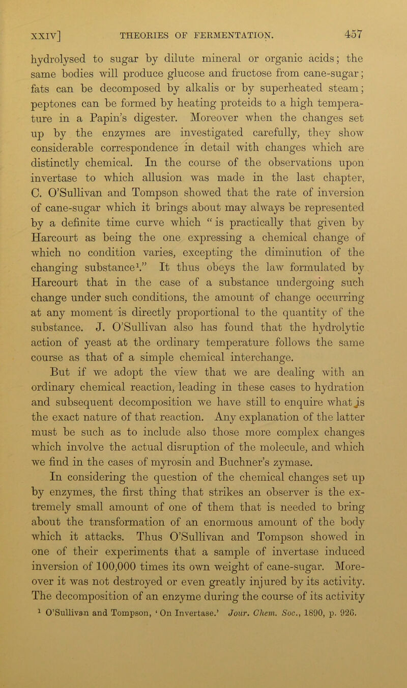 hydrolysed to sugar by dilute mineral or organic acids; the same bodies will produce glucose and fructose from cane-sugar; fats can be decomposed by alkalis or by superheated steam; peptones can be formed by heating proteids to a high tem^Dera- ture in a Papin’s digester. Moreover when the changes set up by the enzymes are investigated carefully, they show considerable correspondence in detail with changes which are distinctly chemical. In the course of the observations upon invertase to which allusion was made in the last chapter, C. O’Sullivan and Tompson showed that the rate of inversion of cane-sugar which it brings about may always be represented by a definite time curve which “ is practically that given by Harcourt as being the one expressing a chemical change of which no condition varies, excepting the diminution of the changing substance h” It thus obeys the law formulated by Harcourt that in the case of a substance undergoing such change under such conditions, the amount of change occurring at any moment is directly proportional to the quantity of the substance. J. O’Sullivan also has found that the hydrolytic action of yeast at the ordinary temperature follows the same course as that of a simple chemical interchange. But if we adopt the view that we are dealing with an ordinary chemical reaction, leading in these cases to hydration and subsequent decomposition we have still to enquire what Js the exact nature of that reaction. Any explanation of the latter must be such as to include also those more complex changes which involve the actual disrujDtion of the molecule, and which we find in the cases of myrosin and Buchner’s zymase. In considering the question of the chemical changes set up by enzymes, the first thing that strikes an observer is the ex- tremely small amount of one of them that is needed to bring about the transformation of an enormous amount of the body which it attacks. Thus O’Sullivan and Tompson showed in one of their experiments that a sample of invertase induced inversion of 100,000 times its own weight of cane-sugar. More- over it was not destroyed or even greatly injured by its activity. The decomposition of an enzyme during the course of its activity ^ O’Sullivan and Tompson, ‘ On Invertase.’ Jour. Chevi. Soc., 1890, p. 926.