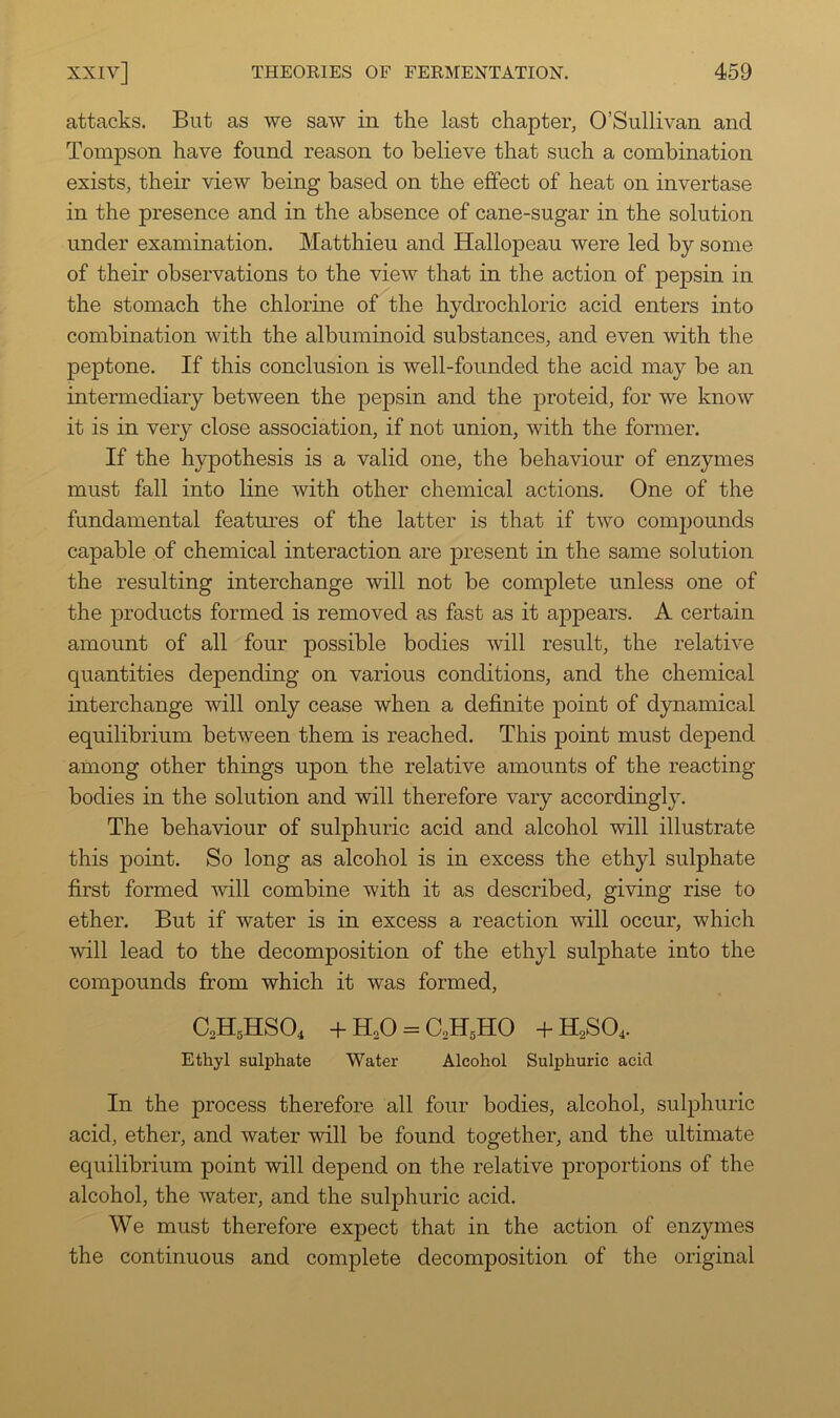 attacks. But as we saw in the last chapter, O’Sullivan and Tompson have found reason to believe that such a combination exists, their view being based on the effect of heat on invertase in the presence and in the absence of cane-sugar in the solution under examination. Matthieu and Hallopeau were led by some of their observations to the view that in the action of pepsin in the stomach the chlorine of the hydrochloric acid enters into combination with the albuminoid substances, and even with the peptone. If this conclusion is well-founded the acid may be an intermediary between the pepsin and the proteid, for we know it is in very close association, if not union, with the former. If the hypothesis is a valid one, the behaviour of enzymes must fall into line with other chemical actions. One of the fundamental features of the latter is that if two compounds capable of chemical interaction are present in the same solution the resulting interchange will not be complete unless one of the products formed is removed as fast as it appears. A certain amount of all four possible bodies will result, the relative quantities depending on various conditions, and the chemical interchange will only cease when a definite point of dynamical equilibrium between them is reached. This point must depend among other things upon the relative amounts of the reacting bodies in the solution and will therefore vary accordingly. The behaviour of sulphuric acid and alcohol will illustrate this point. So long as alcohol is in excess the ethyl sulphate first formed will combine with it as described, giving rise to ether. But if water is in excess a reaction will occur, which will lead to the decomposition of the ethyl sulphate into the compounds from which it was formed, C2H5HSO4 +H,0 = CoHgHO +H2SO4. Ethyl sulphate Water Alcohol Sulphuric acid In the process therefore all four bodies, alcohol, sulphuric acid, ether, and water will be found together, and the ultimate equilibrium point will depend on the relative proportions of the alcohol, the water, and the sulphuric acid. We must therefore expect that in the action of enzymes the continuous and complete decomposition of the original