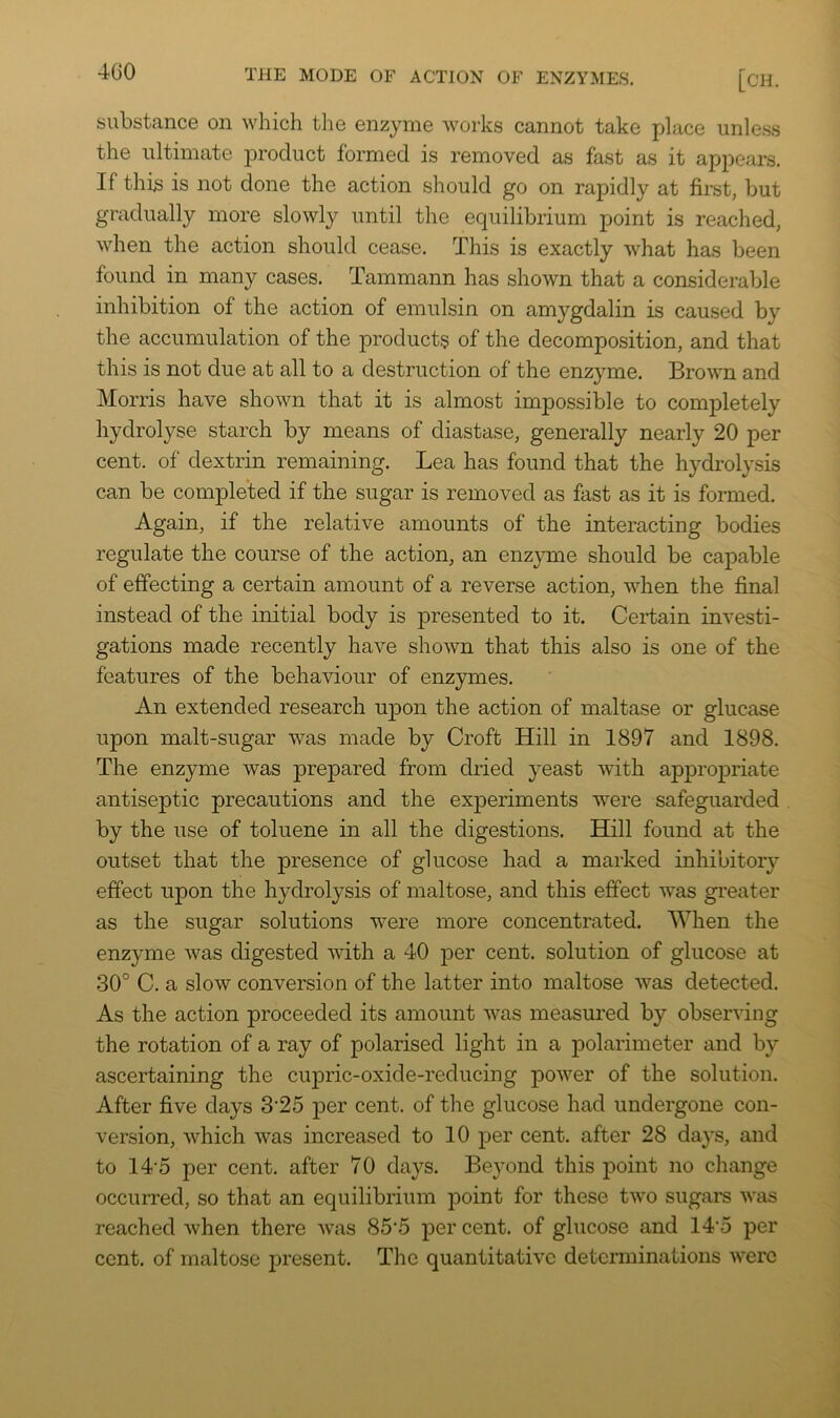 substance on which the enzyme works cannot take fjlace unle.ss the ultimate product formed is removed as fast as it appears. If this is not done the action should go on rapidly at first, but gradually more slowly until the equilibrium point is reached, when the action should cease. This is exactly what has been found in many cases. Tammann has shown that a considerable inhibition of the action of emulsin on amygdalin is caused by the accumulation of the products of the decomposition, and that this is not due at all to a destruction of the enzyme. Brown and Morris have shown that it is almost impossible to completely hydrolyse starch by means of diastase, generally nearly 20 per cent, of dextrin remaining. Lea has found that the hydrolysis can be completed if the sugar is removed as fast as it is formed. Again, if the relative amounts of the interacting bodies regulate the course of the action, an enz^mie should be capable of effecting a certain amount of a reverse action, when the final instead of the initial body is ]3resented to it. Certain investi- gations made recently have shown that this also is one of the features of the behaviour of enzymes. An extended research upon the action of maltase or glucase upon malt-sugar was made by Croft Hill in 1897 and 1898. The enzyme was prepared from dried yeast with appropriate antiseptic precautions and the experiments were safeguarded by the use of toluene in all the digestions. Hill found at the outset that the presence of glucose had a marked inhibitory effect upon the hydrolysis of maltose, and this effect was greater as the sugar solutions were more concentrated. When the enzyme was digested with a 40 per cent, solution of glucose at .30° C. a slow conversion of the latter into maltose was detected. As the action proceeded its amount was measured by observing the rotation of a ray of polarised light in a polarimeter and by ascertaining the cupric-oxide-reducing power of the solution. After five days 3'25 per cent, of the glucose had undergone con- version, which was increased to 10 per cent, after 28 days, and to 14'5 per cent, after 70 days. Beyond this point no change occurred, so that an equilibrium point for these two sugam was reached when there was 85'5 percent, of glucose and 14‘5 per cent, of maltose present. The quantitative determinations were