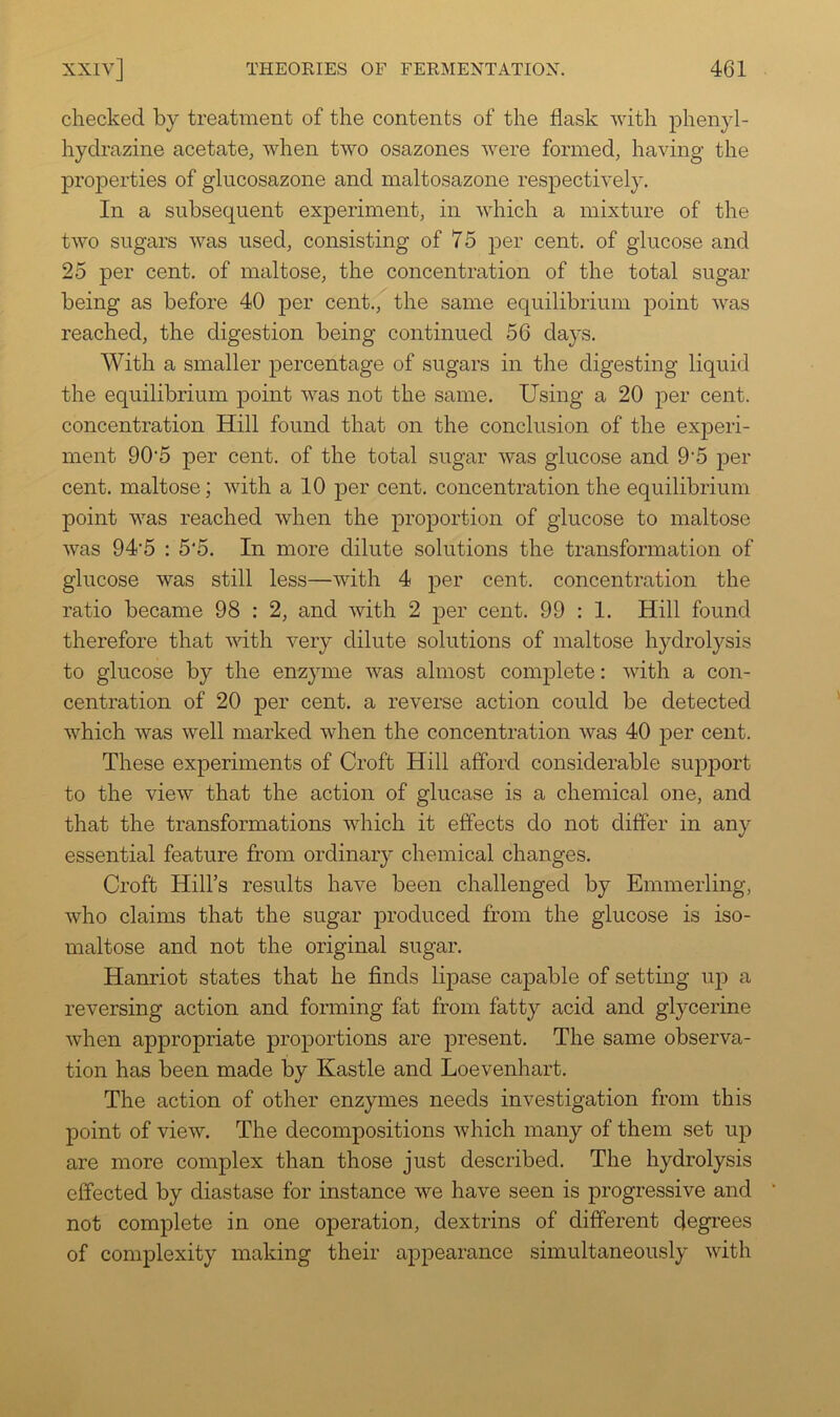 checked by treatment of the contents of the flask with phenyl- hydrazine acetate, when two osazones were formed, having the properties of glucosazone and maltosazone respectively. In a subsequent experiment, in which a mixture of the two sugars was used, consisting of 75 per cent, of glucose and 25 per cent, of maltose, the concentration of the total sugar being as before 40 per cent.'f the same equilibrium point was reached, the digestion being continued 56 days. With a smaller percentage of sugars in the digesting liquid the equilibrium ]3oint was not the same. Using a 20 per cent, concentration Hill found that on the conclusion of the experi- ment 90'5 per cent, of the total sugar was glucose and 9‘5 per cent, maltose; with a 10 ]3er cent, concentration the equilibrium point was reached when the jiroporfion of glucose to maltose was 94'5 : 5*5. In more dilute solutions the transformation of glucose was still less—with 4 per cent, concentration the ratio became 98 : 2, and with 2 per cent. 99 : 1. Hill found therefore that with very dilute solutions of maltose hydrolysis to glucose by the enzyme was almost complete: with a con- centration of 20 per cent, a reverse action could be detected which was well marked when the concentration was 40 per cent. These experiments of Croft Hill afford considerable support to the view that the action of glucase is a chemical one, and that the transformations which it effects do not differ in any essential feature from ordinary chemical changes. Croft Hill’s results have been challenged by Emmerling, who claims that the sugar produced from the glucose is iso- maltose and not the original sugar. Hanriot states that he finds lipase cajDable of setting up a reversing action and forming fat from fatty acid and glycerine when appropriate proportions are present. The same observa- tion has been made by Kastle and Loevenhart. The action of other enzymes needs investigation from this point of view. The decompositions which many of them set up are more complex than those just described. The hydrolysis effected by diastase for instance we have seen is progressive and * not complete in one operation, dextrins of different degi’ees of complexity making their appearance simultaneously with
